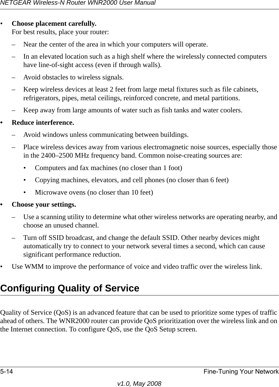 NETGEAR Wireless-N Router WNR2000 User Manual 5-14 Fine-Tuning Your Networkv1.0, May 2008•Choose placement carefully.For best results, place your router:– Near the center of the area in which your computers will operate.– In an elevated location such as a high shelf where the wirelessly connected computers have line-of-sight access (even if through walls).– Avoid obstacles to wireless signals.– Keep wireless devices at least 2 feet from large metal fixtures such as file cabinets, refrigerators, pipes, metal ceilings, reinforced concrete, and metal partitions.– Keep away from large amounts of water such as fish tanks and water coolers.• Reduce interference.– Avoid windows unless communicating between buildings.– Place wireless devices away from various electromagnetic noise sources, especially those in the 2400–2500 MHz frequency band. Common noise-creating sources are:• Computers and fax machines (no closer than 1 foot)• Copying machines, elevators, and cell phones (no closer than 6 feet)• Microwave ovens (no closer than 10 feet)• Choose your settings.– Use a scanning utility to determine what other wireless networks are operating nearby, and choose an unused channel.– Turn off SSID broadcast, and change the default SSID. Other nearby devices might automatically try to connect to your network several times a second, which can cause significant performance reduction. • Use WMM to improve the performance of voice and video traffic over the wireless link.Configuring Quality of ServiceQuality of Service (QoS) is an advanced feature that can be used to prioritize some types of traffic ahead of others. The WNR2000 router can provide QoS prioritization over the wireless link and on the Internet connection. To configure QoS, use the QoS Setup screen. 