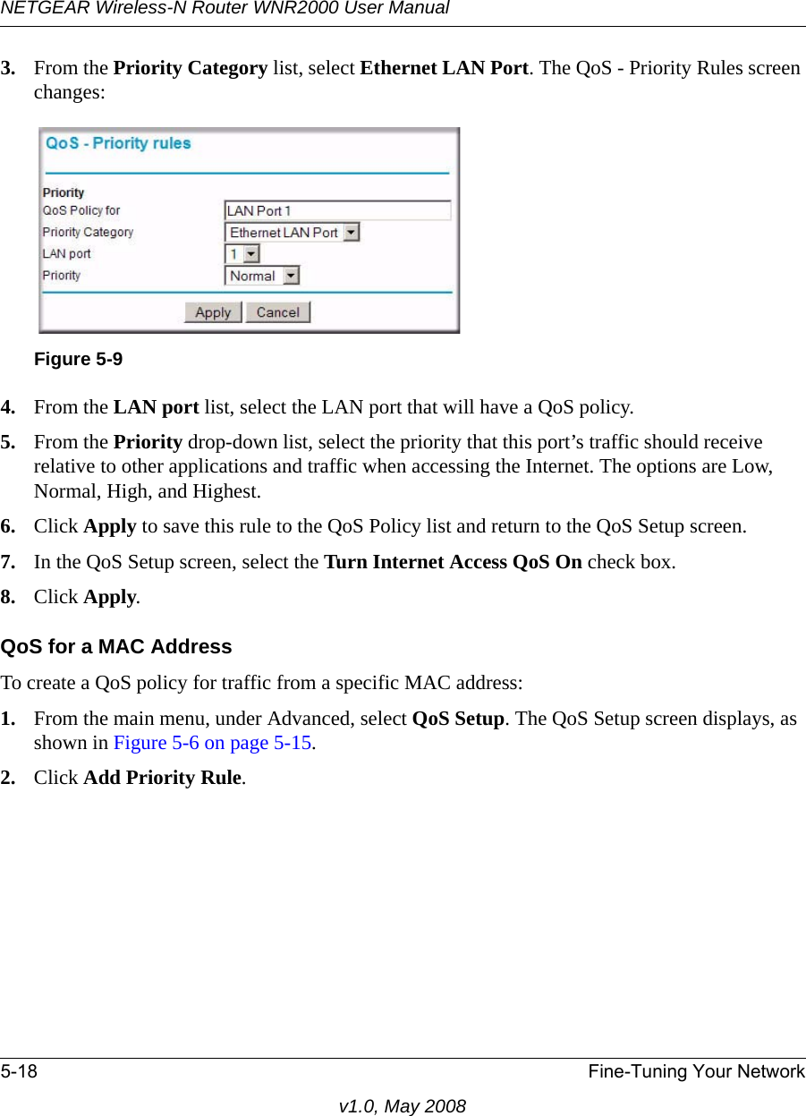 NETGEAR Wireless-N Router WNR2000 User Manual 5-18 Fine-Tuning Your Networkv1.0, May 20083. From the Priority Category list, select Ethernet LAN Port. The QoS - Priority Rules screen changes:4. From the LAN port list, select the LAN port that will have a QoS policy.5. From the Priority drop-down list, select the priority that this port’s traffic should receive relative to other applications and traffic when accessing the Internet. The options are Low, Normal, High, and Highest.6. Click Apply to save this rule to the QoS Policy list and return to the QoS Setup screen.7. In the QoS Setup screen, select the Turn Internet Access QoS On check box.8. Click Apply.QoS for a MAC AddressTo create a QoS policy for traffic from a specific MAC address:1. From the main menu, under Advanced, select QoS Setup. The QoS Setup screen displays, as shown in Figure 5-6 on page 5-15.2. Click Add Priority Rule. Figure 5-9