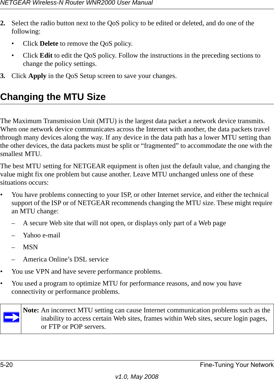 NETGEAR Wireless-N Router WNR2000 User Manual 5-20 Fine-Tuning Your Networkv1.0, May 20082. Select the radio button next to the QoS policy to be edited or deleted, and do one of the following:• Click Delete to remove the QoS policy.• Click Edit to edit the QoS policy. Follow the instructions in the preceding sections to change the policy settings.3. Click Apply in the QoS Setup screen to save your changes.Changing the MTU SizeThe Maximum Transmission Unit (MTU) is the largest data packet a network device transmits. When one network device communicates across the Internet with another, the data packets travel through many devices along the way. If any device in the data path has a lower MTU setting than the other devices, the data packets must be split or “fragmented” to accommodate the one with the smallest MTU. The best MTU setting for NETGEAR equipment is often just the default value, and changing the value might fix one problem but cause another. Leave MTU unchanged unless one of these situations occurs:• You have problems connecting to your ISP, or other Internet service, and either the technical support of the ISP or of NETGEAR recommends changing the MTU size. These might require an MTU change:– A secure Web site that will not open, or displays only part of a Web page–Yahoo e-mail–MSN– America Online’s DSL service• You use VPN and have severe performance problems.• You used a program to optimize MTU for performance reasons, and now you have connectivity or performance problems.Note: An incorrect MTU setting can cause Internet communication problems such as the inability to access certain Web sites, frames within Web sites, secure login pages, or FTP or POP servers.