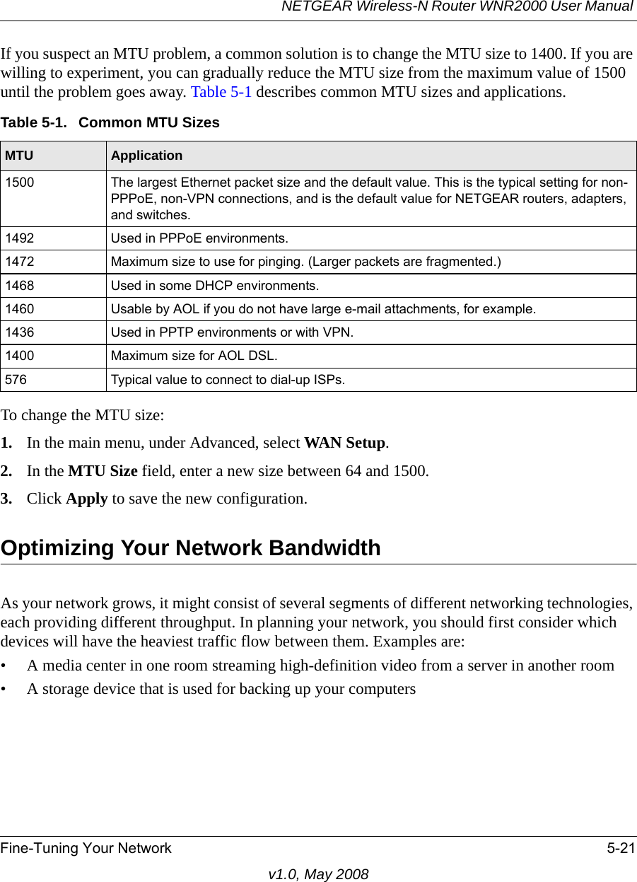 NETGEAR Wireless-N Router WNR2000 User Manual Fine-Tuning Your Network 5-21v1.0, May 2008If you suspect an MTU problem, a common solution is to change the MTU size to 1400. If you are willing to experiment, you can gradually reduce the MTU size from the maximum value of 1500 until the problem goes away. Table 5-1 describes common MTU sizes and applications.To change the MTU size:1. In the main menu, under Advanced, select WAN Setup. 2. In the MTU Size field, enter a new size between 64 and 1500.3. Click Apply to save the new configuration.Optimizing Your Network BandwidthAs your network grows, it might consist of several segments of different networking technologies, each providing different throughput. In planning your network, you should first consider which devices will have the heaviest traffic flow between them. Examples are:• A media center in one room streaming high-definition video from a server in another room• A storage device that is used for backing up your computersTable 5-1.  Common MTU SizesMTU Application1500 The largest Ethernet packet size and the default value. This is the typical setting for non-PPPoE, non-VPN connections, and is the default value for NETGEAR routers, adapters, and switches.1492 Used in PPPoE environments.1472 Maximum size to use for pinging. (Larger packets are fragmented.)1468 Used in some DHCP environments.1460 Usable by AOL if you do not have large e-mail attachments, for example.1436 Used in PPTP environments or with VPN.1400 Maximum size for AOL DSL.576 Typical value to connect to dial-up ISPs.