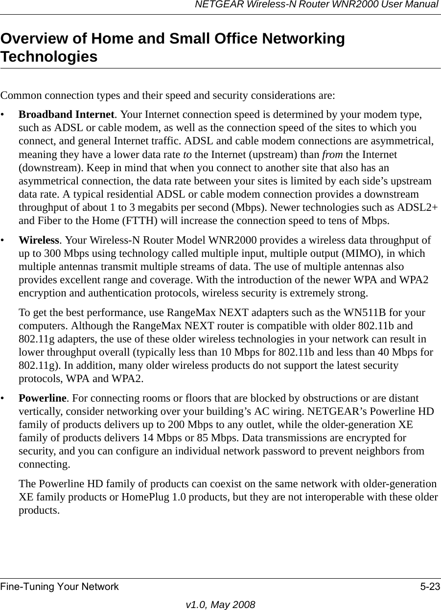 NETGEAR Wireless-N Router WNR2000 User Manual Fine-Tuning Your Network 5-23v1.0, May 2008Overview of Home and Small Office Networking TechnologiesCommon connection types and their speed and security considerations are:•Broadband Internet. Your Internet connection speed is determined by your modem type, such as ADSL or cable modem, as well as the connection speed of the sites to which you connect, and general Internet traffic. ADSL and cable modem connections are asymmetrical, meaning they have a lower data rate to the Internet (upstream) than from the Internet (downstream). Keep in mind that when you connect to another site that also has an asymmetrical connection, the data rate between your sites is limited by each side’s upstream data rate. A typical residential ADSL or cable modem connection provides a downstream throughput of about 1 to 3 megabits per second (Mbps). Newer technologies such as ADSL2+ and Fiber to the Home (FTTH) will increase the connection speed to tens of Mbps.•Wireless. Your Wireless-N Router Model WNR2000 provides a wireless data throughput of up to 300 Mbps using technology called multiple input, multiple output (MIMO), in which multiple antennas transmit multiple streams of data. The use of multiple antennas also provides excellent range and coverage. With the introduction of the newer WPA and WPA2 encryption and authentication protocols, wireless security is extremely strong.To get the best performance, use RangeMax NEXT adapters such as the WN511B for your computers. Although the RangeMax NEXT router is compatible with older 802.11b and 802.11g adapters, the use of these older wireless technologies in your network can result in lower throughput overall (typically less than 10 Mbps for 802.11b and less than 40 Mbps for 802.11g). In addition, many older wireless products do not support the latest security protocols, WPA and WPA2.•Powerline. For connecting rooms or floors that are blocked by obstructions or are distant vertically, consider networking over your building’s AC wiring. NETGEAR’s Powerline HD family of products delivers up to 200 Mbps to any outlet, while the older-generation XE family of products delivers 14 Mbps or 85 Mbps. Data transmissions are encrypted for security, and you can configure an individual network password to prevent neighbors from connecting.The Powerline HD family of products can coexist on the same network with older-generation XE family products or HomePlug 1.0 products, but they are not interoperable with these older products.