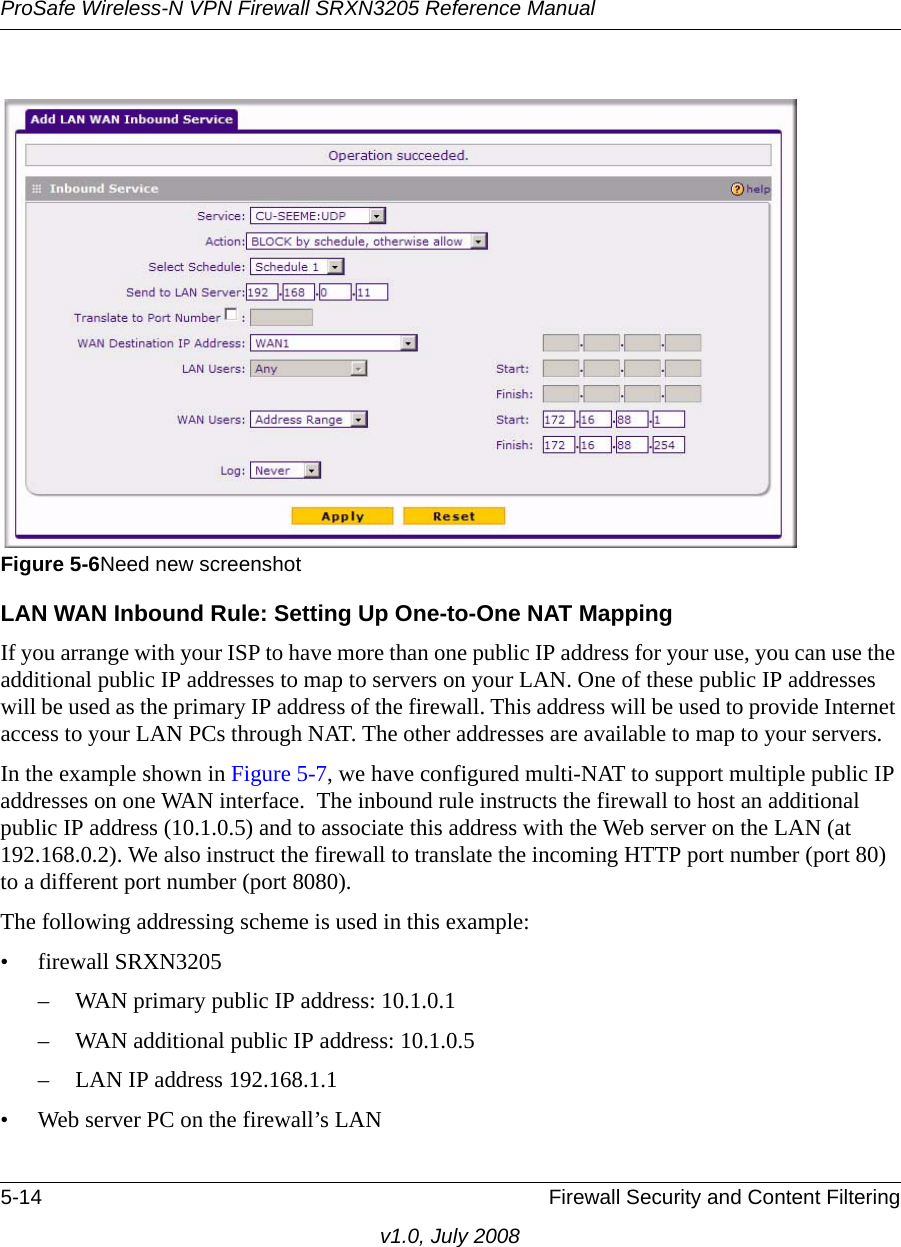 ProSafe Wireless-N VPN Firewall SRXN3205 Reference Manual5-14 Firewall Security and Content Filteringv1.0, July 2008LAN WAN Inbound Rule: Setting Up One-to-One NAT MappingIf you arrange with your ISP to have more than one public IP address for your use, you can use the additional public IP addresses to map to servers on your LAN. One of these public IP addresses will be used as the primary IP address of the firewall. This address will be used to provide Internet access to your LAN PCs through NAT. The other addresses are available to map to your servers. In the example shown in Figure 5-7, we have configured multi-NAT to support multiple public IP addresses on one WAN interface.  The inbound rule instructs the firewall to host an additional public IP address (10.1.0.5) and to associate this address with the Web server on the LAN (at 192.168.0.2). We also instruct the firewall to translate the incoming HTTP port number (port 80) to a different port number (port 8080).The following addressing scheme is used in this example:• firewall SRXN3205– WAN primary public IP address: 10.1.0.1 – WAN additional public IP address: 10.1.0.5 – LAN IP address 192.168.1.1 • Web server PC on the firewall’s LAN Figure 5-6Need new screenshot