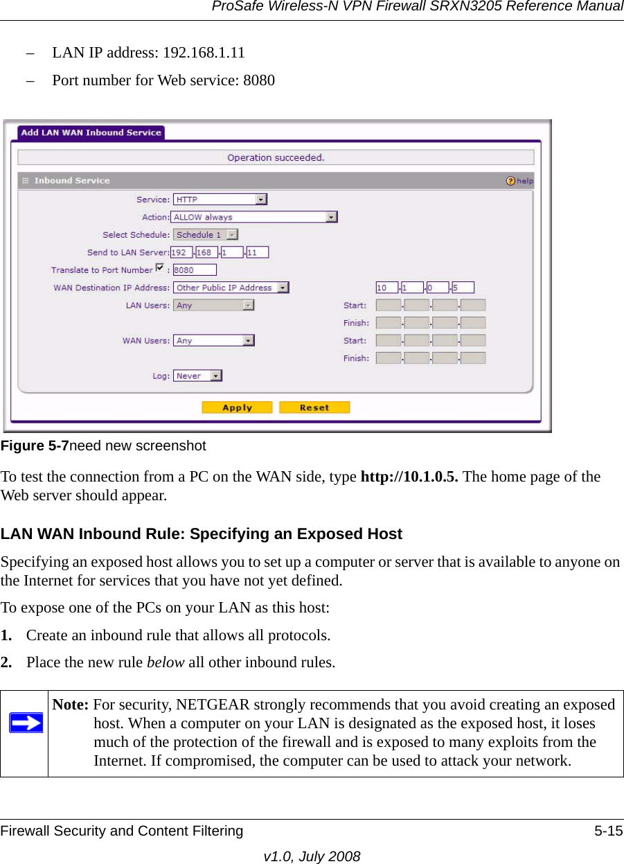 ProSafe Wireless-N VPN Firewall SRXN3205 Reference ManualFirewall Security and Content Filtering 5-15v1.0, July 2008– LAN IP address: 192.168.1.11 – Port number for Web service: 8080To test the connection from a PC on the WAN side, type http://10.1.0.5. The home page of the Web server should appear.LAN WAN Inbound Rule: Specifying an Exposed HostSpecifying an exposed host allows you to set up a computer or server that is available to anyone on the Internet for services that you have not yet defined. To expose one of the PCs on your LAN as this host:1. Create an inbound rule that allows all protocols.2. Place the new rule below all other inbound rules. Figure 5-7need new screenshotNote: For security, NETGEAR strongly recommends that you avoid creating an exposed host. When a computer on your LAN is designated as the exposed host, it loses much of the protection of the firewall and is exposed to many exploits from the Internet. If compromised, the computer can be used to attack your network.