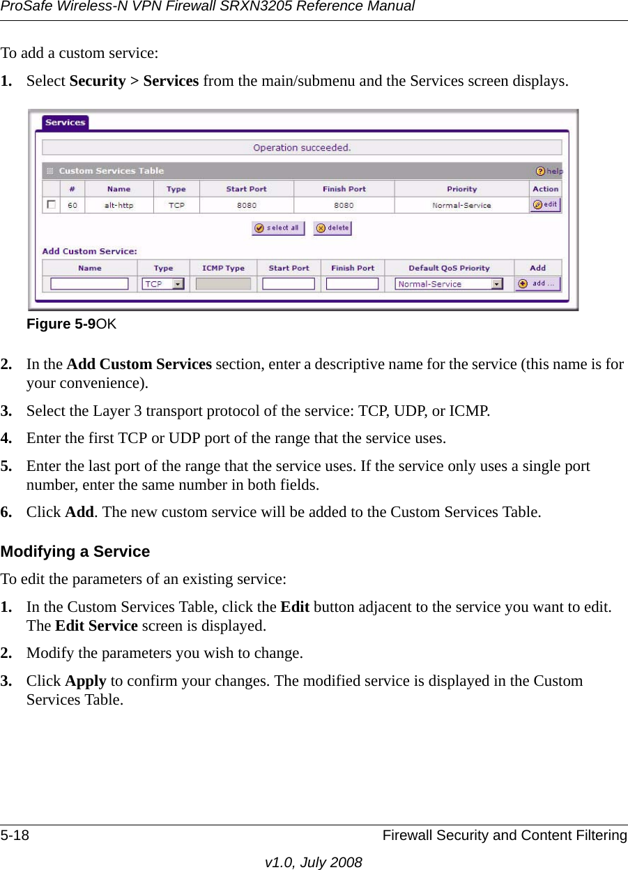 ProSafe Wireless-N VPN Firewall SRXN3205 Reference Manual5-18 Firewall Security and Content Filteringv1.0, July 2008To add a custom service:1. Select Security &gt; Services from the main/submenu and the Services screen displays.2. In the Add Custom Services section, enter a descriptive name for the service (this name is for your convenience).3. Select the Layer 3 transport protocol of the service: TCP, UDP, or ICMP.4. Enter the first TCP or UDP port of the range that the service uses. 5. Enter the last port of the range that the service uses. If the service only uses a single port number, enter the same number in both fields.6. Click Add. The new custom service will be added to the Custom Services Table.Modifying a ServiceTo edit the parameters of an existing service:1. In the Custom Services Table, click the Edit button adjacent to the service you want to edit. The Edit Service screen is displayed.2. Modify the parameters you wish to change.3. Click Apply to confirm your changes. The modified service is displayed in the Custom Services Table. Figure 5-9OK