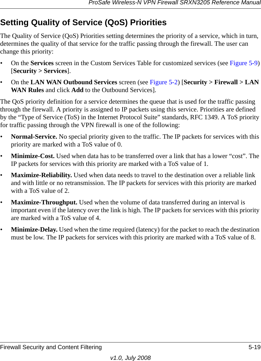 ProSafe Wireless-N VPN Firewall SRXN3205 Reference ManualFirewall Security and Content Filtering 5-19v1.0, July 2008Setting Quality of Service (QoS) PrioritiesThe Quality of Service (QoS) Priorities setting determines the priority of a service, which in turn, determines the quality of that service for the traffic passing through the firewall. The user can change this priority:•On the Services screen in the Custom Services Table for customized services (see Figure 5-9)[Security &gt; Services].•On the LAN WAN Outbound Services screen (see Figure 5-2) [Security &gt; Firewall &gt; LAN WAN Rules and click Add to the Outbound Services].The QoS priority definition for a service determines the queue that is used for the traffic passing through the firewall. A priority is assigned to IP packets using this service. Priorities are defined by the “Type of Service (ToS) in the Internet Protocol Suite” standards, RFC 1349. A ToS priority for traffic passing through the VPN firewall is one of the following:•Normal-Service. No special priority given to the traffic. The IP packets for services with this priority are marked with a ToS value of 0.•Minimize-Cost. Used when data has to be transferred over a link that has a lower “cost”. The IP packets for services with this priority are marked with a ToS value of 1.•Maximize-Reliability. Used when data needs to travel to the destination over a reliable link and with little or no retransmission. The IP packets for services with this priority are marked with a ToS value of 2.•Maximize-Throughput. Used when the volume of data transferred during an interval is important even if the latency over the link is high. The IP packets for services with this priority are marked with a ToS value of 4.•Minimize-Delay. Used when the time required (latency) for the packet to reach the destination must be low. The IP packets for services with this priority are marked with a ToS value of 8.