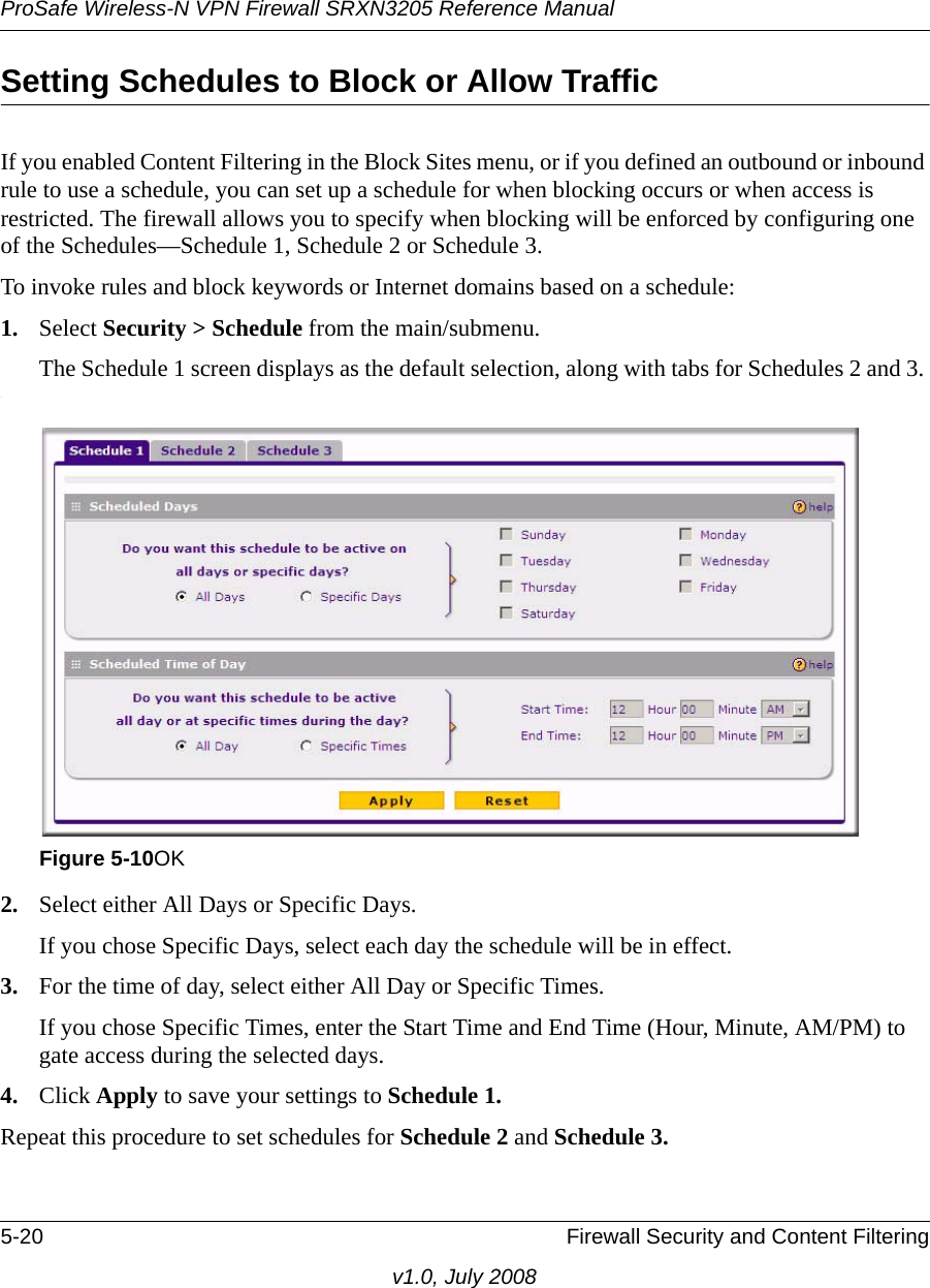 ProSafe Wireless-N VPN Firewall SRXN3205 Reference Manual5-20 Firewall Security and Content Filteringv1.0, July 2008Setting Schedules to Block or Allow TrafficIf you enabled Content Filtering in the Block Sites menu, or if you defined an outbound or inbound rule to use a schedule, you can set up a schedule for when blocking occurs or when access is restricted. The firewall allows you to specify when blocking will be enforced by configuring one of the Schedules—Schedule 1, Schedule 2 or Schedule 3.To invoke rules and block keywords or Internet domains based on a schedule:1. Select Security &gt; Schedule from the main/submenu. The Schedule 1 screen displays as the default selection, along with tabs for Schedules 2 and 3. .2. Select either All Days or Specific Days. If you chose Specific Days, select each day the schedule will be in effect.3. For the time of day, select either All Day or Specific Times. If you chose Specific Times, enter the Start Time and End Time (Hour, Minute, AM/PM) to gate access during the selected days.4. Click Apply to save your settings to Schedule 1.Repeat this procedure to set schedules for Schedule 2 and Schedule 3.Figure 5-10OK