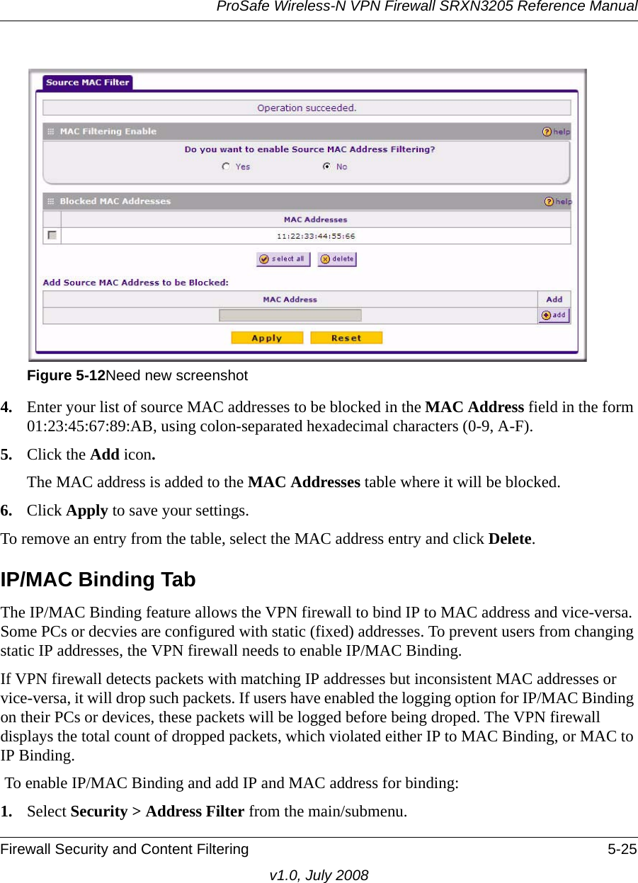 ProSafe Wireless-N VPN Firewall SRXN3205 Reference ManualFirewall Security and Content Filtering 5-25v1.0, July 20084. Enter your list of source MAC addresses to be blocked in the MAC Address field in the form 01:23:45:67:89:AB, using colon-separated hexadecimal characters (0-9, A-F).5. Click the Add icon. The MAC address is added to the MAC Addresses table where it will be blocked.6. Click Apply to save your settings.To remove an entry from the table, select the MAC address entry and click Delete. IP/MAC Binding TabThe IP/MAC Binding feature allows the VPN firewall to bind IP to MAC address and vice-versa. Some PCs or decvies are configured with static (fixed) addresses. To prevent users from changing static IP addresses, the VPN firewall needs to enable IP/MAC Binding. If VPN firewall detects packets with matching IP addresses but inconsistent MAC addresses or vice-versa, it will drop such packets. If users have enabled the logging option for IP/MAC Binding on their PCs or devices, these packets will be logged before being droped. The VPN firewall displays the total count of dropped packets, which violated either IP to MAC Binding, or MAC to IP Binding. To enable IP/MAC Binding and add IP and MAC address for binding:1. Select Security &gt; Address Filter from the main/submenu. Figure 5-12Need new screenshot