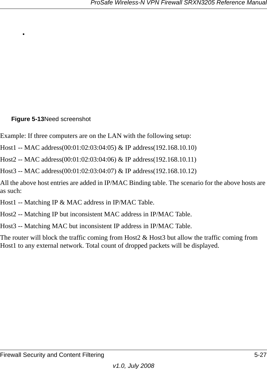 ProSafe Wireless-N VPN Firewall SRXN3205 Reference ManualFirewall Security and Content Filtering 5-27v1.0, July 2008•Example: If three computers are on the LAN with the following setup: Host1 -- MAC address(00:01:02:03:04:05) &amp; IP address(192.168.10.10) Host2 -- MAC address(00:01:02:03:04:06) &amp; IP address(192.168.10.11) Host3 -- MAC address(00:01:02:03:04:07) &amp; IP address(192.168.10.12) All the above host entries are added in IP/MAC Binding table. The scenario for the above hosts are as such: Host1 -- Matching IP &amp; MAC address in IP/MAC Table. Host2 -- Matching IP but inconsistent MAC address in IP/MAC Table. Host3 -- Matching MAC but inconsistent IP address in IP/MAC Table. The router will block the traffic coming from Host2 &amp; Host3 but allow the traffic coming from Host1 to any external network. Total count of dropped packets will be displayed.Figure 5-13Need screenshot