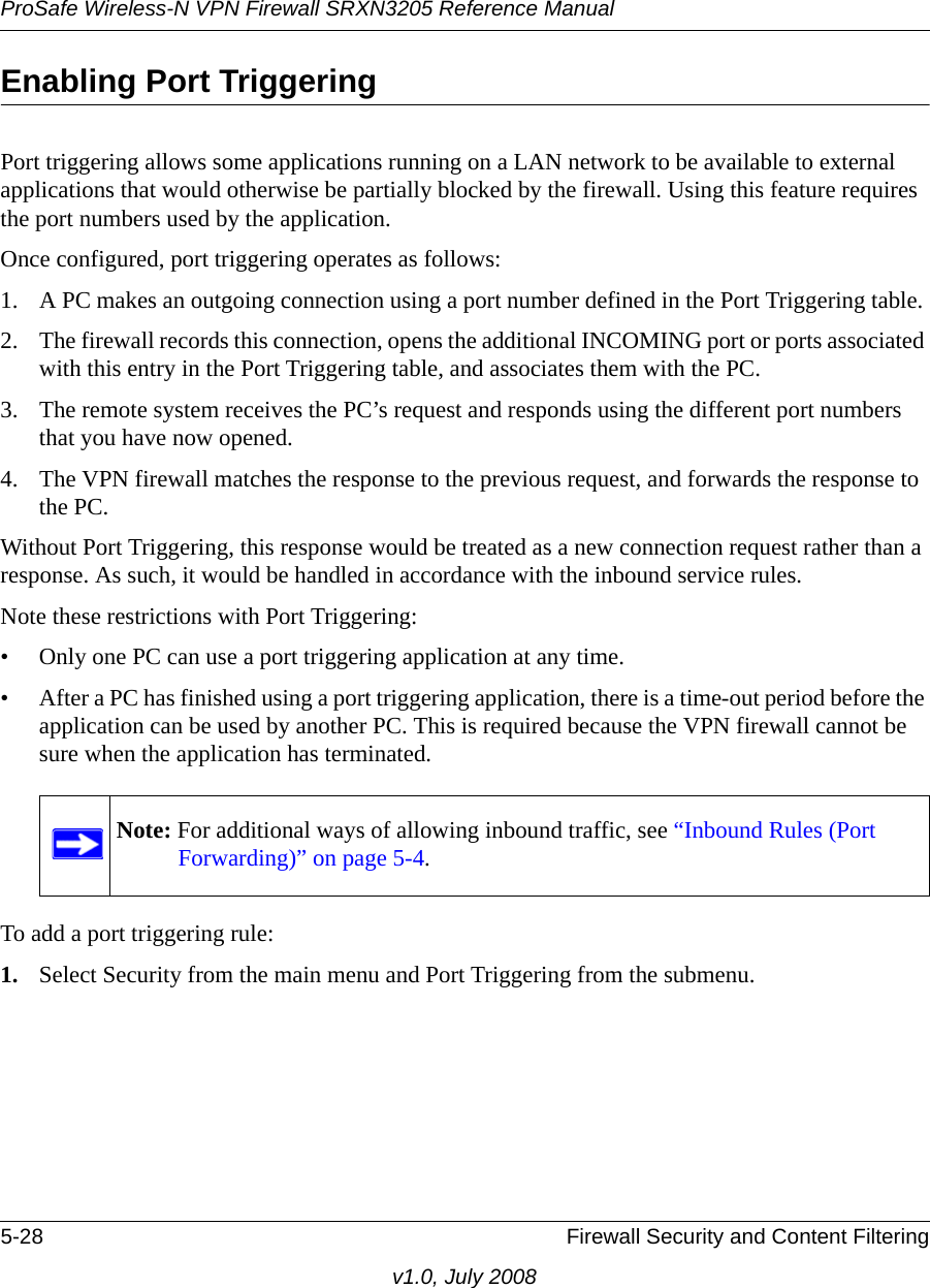 ProSafe Wireless-N VPN Firewall SRXN3205 Reference Manual5-28 Firewall Security and Content Filteringv1.0, July 2008Enabling Port TriggeringPort triggering allows some applications running on a LAN network to be available to external applications that would otherwise be partially blocked by the firewall. Using this feature requires the port numbers used by the application. Once configured, port triggering operates as follows: 1. A PC makes an outgoing connection using a port number defined in the Port Triggering table. 2. The firewall records this connection, opens the additional INCOMING port or ports associated with this entry in the Port Triggering table, and associates them with the PC. 3. The remote system receives the PC’s request and responds using the different port numbers that you have now opened. 4. The VPN firewall matches the response to the previous request, and forwards the response to the PC. Without Port Triggering, this response would be treated as a new connection request rather than a response. As such, it would be handled in accordance with the inbound service rules.Note these restrictions with Port Triggering:• Only one PC can use a port triggering application at any time. • After a PC has finished using a port triggering application, there is a time-out period before the application can be used by another PC. This is required because the VPN firewall cannot be sure when the application has terminated.To add a port triggering rule:1. Select Security from the main menu and Port Triggering from the submenu. Note: For additional ways of allowing inbound traffic, see “Inbound Rules (Port Forwarding)” on page 5-4.