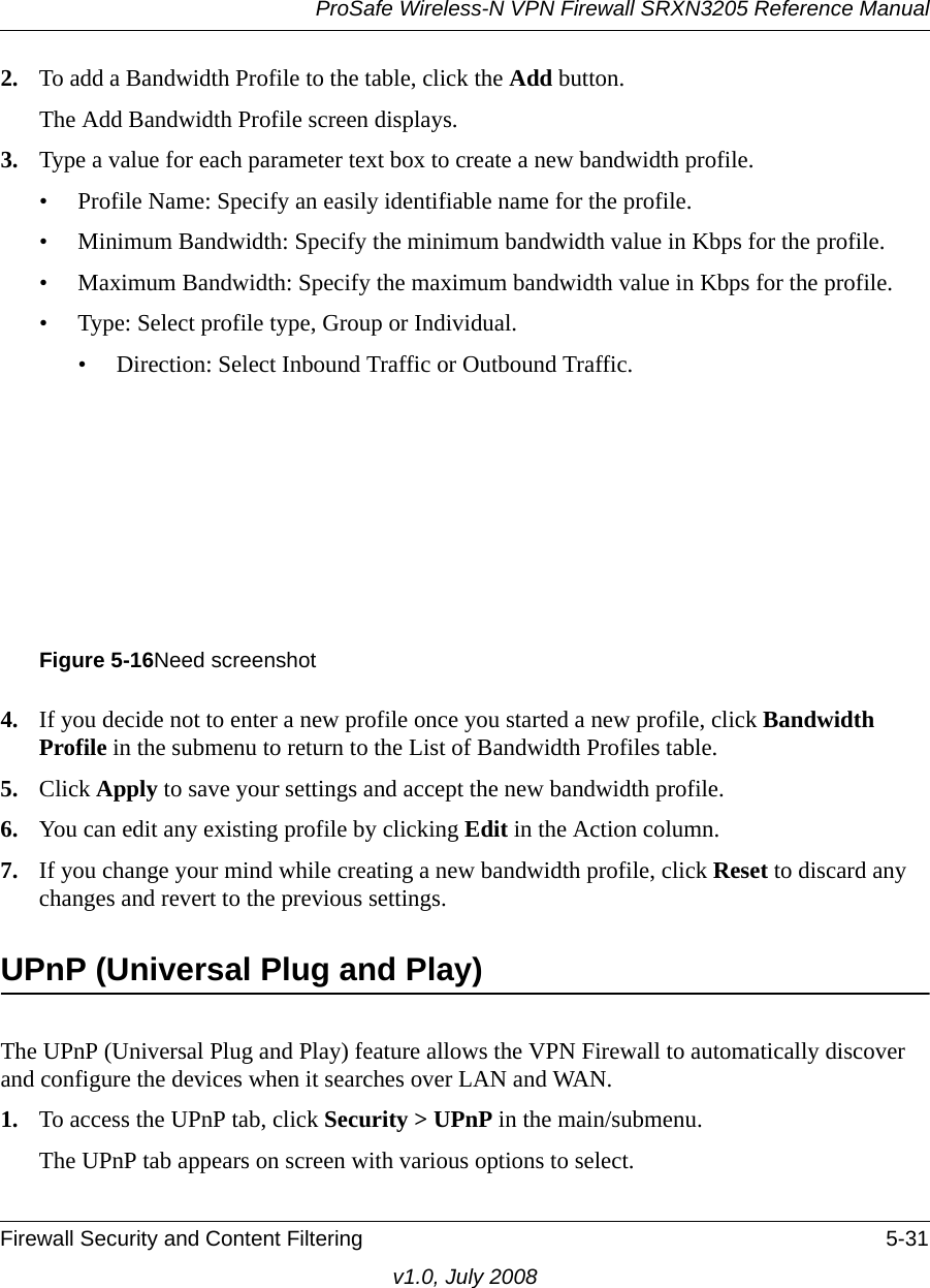 ProSafe Wireless-N VPN Firewall SRXN3205 Reference ManualFirewall Security and Content Filtering 5-31v1.0, July 20082. To add a Bandwidth Profile to the table, click the Add button.The Add Bandwidth Profile screen displays.3. Type a value for each parameter text box to create a new bandwidth profile.• Profile Name: Specify an easily identifiable name for the profile. • Minimum Bandwidth: Specify the minimum bandwidth value in Kbps for the profile. • Maximum Bandwidth: Specify the maximum bandwidth value in Kbps for the profile. • Type: Select profile type, Group or Individual. • Direction: Select Inbound Traffic or Outbound Traffic. 4. If you decide not to enter a new profile once you started a new profile, click Bandwidth Profile in the submenu to return to the List of Bandwidth Profiles table.5. Click Apply to save your settings and accept the new bandwidth profile. 6. You can edit any existing profile by clicking Edit in the Action column.7. If you change your mind while creating a new bandwidth profile, click Reset to discard any changes and revert to the previous settings.UPnP (Universal Plug and Play)The UPnP (Universal Plug and Play) feature allows the VPN Firewall to automatically discover and configure the devices when it searches over LAN and WAN. 1. To access the UPnP tab, click Security &gt; UPnP in the main/submenu.The UPnP tab appears on screen with various options to select.Figure 5-16Need screenshot