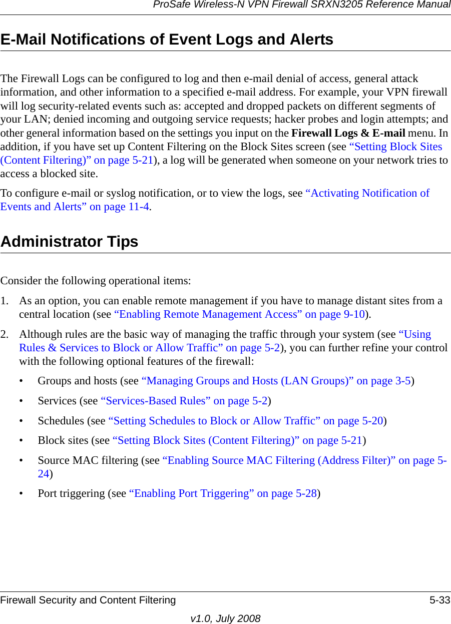 ProSafe Wireless-N VPN Firewall SRXN3205 Reference ManualFirewall Security and Content Filtering 5-33v1.0, July 2008E-Mail Notifications of Event Logs and AlertsThe Firewall Logs can be configured to log and then e-mail denial of access, general attack information, and other information to a specified e-mail address. For example, your VPN firewall will log security-related events such as: accepted and dropped packets on different segments of your LAN; denied incoming and outgoing service requests; hacker probes and login attempts; and other general information based on the settings you input on the Firewall Logs &amp; E-mail menu. In addition, if you have set up Content Filtering on the Block Sites screen (see “Setting Block Sites (Content Filtering)” on page 5-21), a log will be generated when someone on your network tries to access a blocked site.To configure e-mail or syslog notification, or to view the logs, see “Activating Notification of Events and Alerts” on page 11-4.Administrator TipsConsider the following operational items:1. As an option, you can enable remote management if you have to manage distant sites from a central location (see “Enabling Remote Management Access” on page 9-10).2. Although rules are the basic way of managing the traffic through your system (see “Using Rules &amp; Services to Block or Allow Traffic” on page 5-2), you can further refine your control with the following optional features of the firewall:• Groups and hosts (see “Managing Groups and Hosts (LAN Groups)” on page 3-5) • Services (see “Services-Based Rules” on page 5-2)• Schedules (see “Setting Schedules to Block or Allow Traffic” on page 5-20)• Block sites (see “Setting Block Sites (Content Filtering)” on page 5-21)• Source MAC filtering (see “Enabling Source MAC Filtering (Address Filter)” on page 5-24)• Port triggering (see “Enabling Port Triggering” on page 5-28)