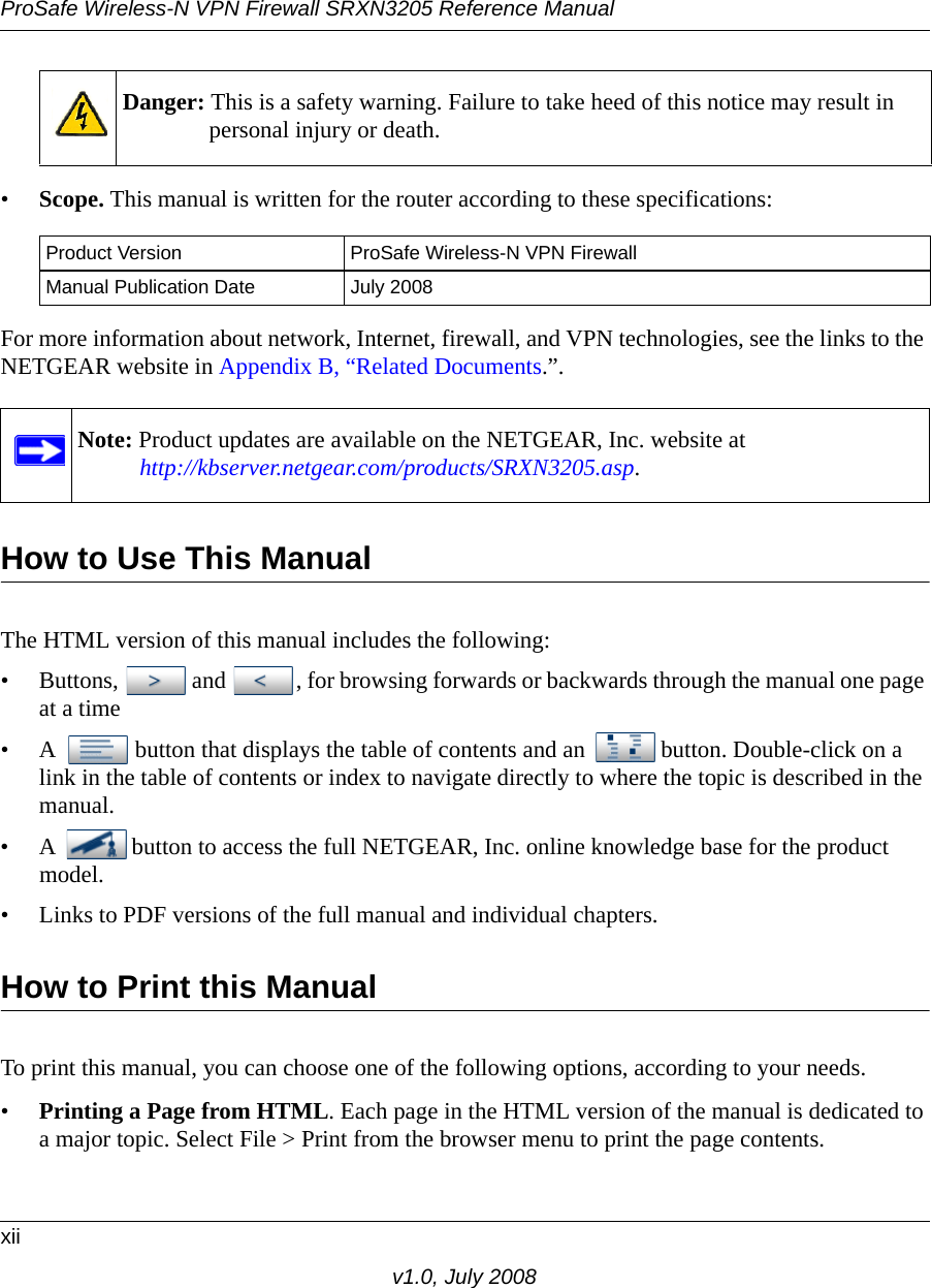 ProSafe Wireless-N VPN Firewall SRXN3205 Reference Manualxiiv1.0, July 2008•Scope. This manual is written for the router according to these specifications:For more information about network, Internet, firewall, and VPN technologies, see the links to the NETGEAR website in Appendix B, “Related Documents.”.How to Use This ManualThe HTML version of this manual includes the following:• Buttons,  and  , for browsing forwards or backwards through the manual one page at a time• A  button that displays the table of contents and an  button. Double-click on a link in the table of contents or index to navigate directly to where the topic is described in the manual.• A  button to access the full NETGEAR, Inc. online knowledge base for the product model.• Links to PDF versions of the full manual and individual chapters.How to Print this ManualTo print this manual, you can choose one of the following options, according to your needs.•Printing a Page from HTML. Each page in the HTML version of the manual is dedicated to a major topic. Select File &gt; Print from the browser menu to print the page contents. Danger: This is a safety warning. Failure to take heed of this notice may result in personal injury or death.Product Version ProSafe Wireless-N VPN FirewallManual Publication Date July 2008Note: Product updates are available on the NETGEAR, Inc. website athttp://kbserver.netgear.com/products/SRXN3205.asp.