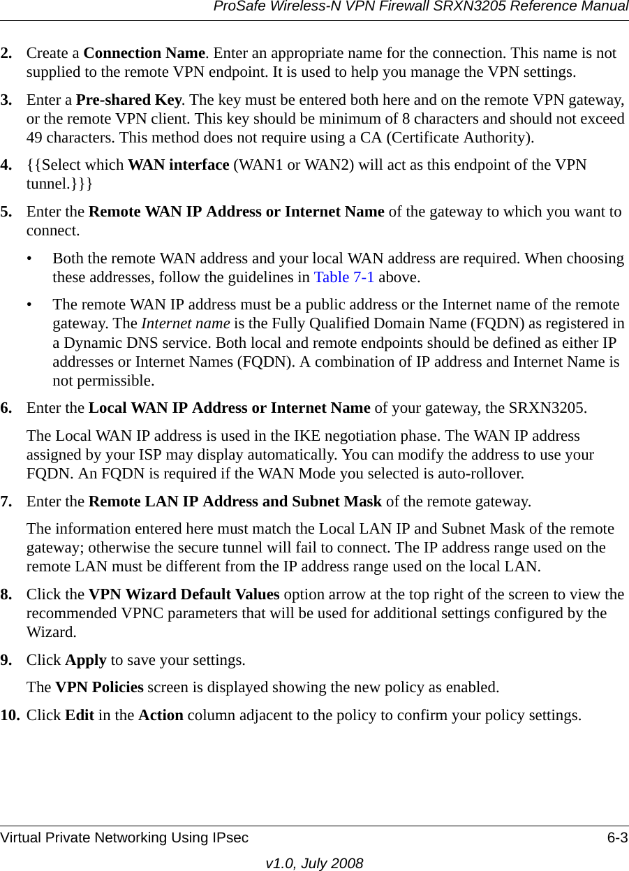 ProSafe Wireless-N VPN Firewall SRXN3205 Reference ManualVirtual Private Networking Using IPsec 6-3v1.0, July 20082. Create a Connection Name. Enter an appropriate name for the connection. This name is not supplied to the remote VPN endpoint. It is used to help you manage the VPN settings. 3. Enter a Pre-shared Key. The key must be entered both here and on the remote VPN gateway, or the remote VPN client. This key should be minimum of 8 characters and should not exceed 49 characters. This method does not require using a CA (Certificate Authority). 4. {{Select which WAN interface (WAN1 or WAN2) will act as this endpoint of the VPN tunnel.}}}5. Enter the Remote WAN IP Address or Internet Name of the gateway to which you want to connect. • Both the remote WAN address and your local WAN address are required. When choosing these addresses, follow the guidelines in Table 7-1 above.• The remote WAN IP address must be a public address or the Internet name of the remote gateway. The Internet name is the Fully Qualified Domain Name (FQDN) as registered in a Dynamic DNS service. Both local and remote endpoints should be defined as either IP addresses or Internet Names (FQDN). A combination of IP address and Internet Name is not permissible.6. Enter the Local WAN IP Address or Internet Name of your gateway, the SRXN3205.The Local WAN IP address is used in the IKE negotiation phase. The WAN IP address assigned by your ISP may display automatically. You can modify the address to use your FQDN. An FQDN is required if the WAN Mode you selected is auto-rollover. 7. Enter the Remote LAN IP Address and Subnet Mask of the remote gateway. The information entered here must match the Local LAN IP and Subnet Mask of the remote gateway; otherwise the secure tunnel will fail to connect. The IP address range used on the remote LAN must be different from the IP address range used on the local LAN.8. Click the VPN Wizard Default Values option arrow at the top right of the screen to view the recommended VPNC parameters that will be used for additional settings configured by the Wizard. 9. Click Apply to save your settings. The VPN Policies screen is displayed showing the new policy as enabled. 10. Click Edit in the Action column adjacent to the policy to confirm your policy settings.