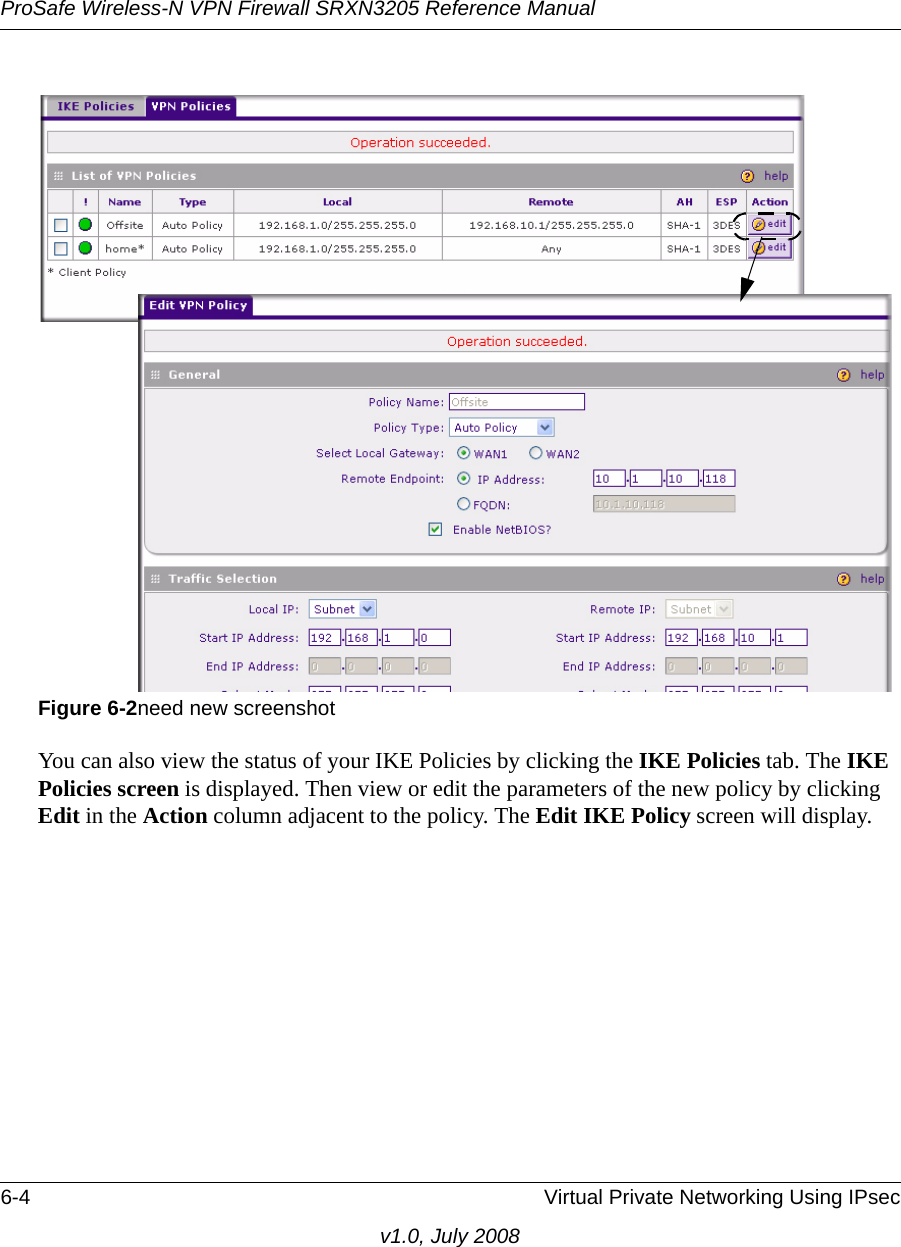 ProSafe Wireless-N VPN Firewall SRXN3205 Reference Manual6-4 Virtual Private Networking Using IPsecv1.0, July 2008You can also view the status of your IKE Policies by clicking the IKE Policies tab. The IKE Policies screen is displayed. Then view or edit the parameters of the new policy by clicking Edit in the Action column adjacent to the policy. The Edit IKE Policy screen will display.Figure 6-2need new screenshot