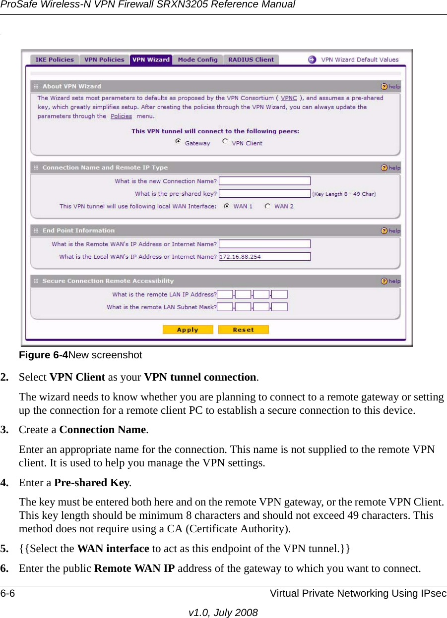 ProSafe Wireless-N VPN Firewall SRXN3205 Reference Manual6-6 Virtual Private Networking Using IPsecv1.0, July 2008.2. Select VPN Client as your VPN tunnel connection. The wizard needs to know whether you are planning to connect to a remote gateway or setting up the connection for a remote client PC to establish a secure connection to this device. 3. Create a Connection Name. Enter an appropriate name for the connection. This name is not supplied to the remote VPN client. It is used to help you manage the VPN settings. 4. Enter a Pre-shared Key. The key must be entered both here and on the remote VPN gateway, or the remote VPN Client. This key length should be minimum 8 characters and should not exceed 49 characters. This method does not require using a CA (Certificate Authority).5. {{Select the WAN interface to act as this endpoint of the VPN tunnel.}}6. Enter the public Remote WAN IP address of the gateway to which you want to connect.Figure 6-4New screenshot