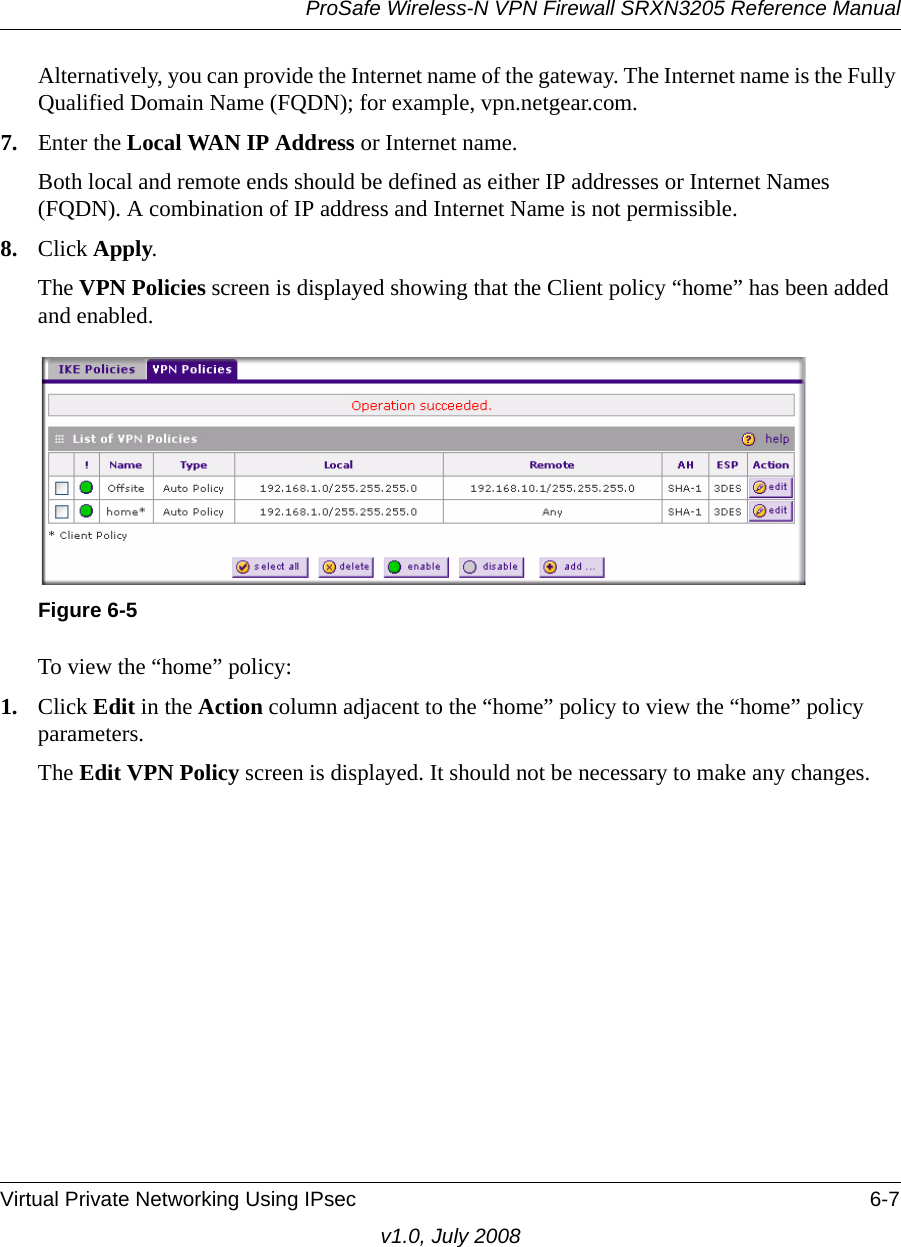 ProSafe Wireless-N VPN Firewall SRXN3205 Reference ManualVirtual Private Networking Using IPsec 6-7v1.0, July 2008Alternatively, you can provide the Internet name of the gateway. The Internet name is the Fully Qualified Domain Name (FQDN); for example, vpn.netgear.com. 7. Enter the Local WAN IP Address or Internet name. Both local and remote ends should be defined as either IP addresses or Internet Names (FQDN). A combination of IP address and Internet Name is not permissible. 8. Click Apply. The VPN Policies screen is displayed showing that the Client policy “home” has been added and enabled.To view the “home” policy:1. Click Edit in the Action column adjacent to the “home” policy to view the “home” policy parameters. The Edit VPN Policy screen is displayed. It should not be necessary to make any changes.Figure 6-5