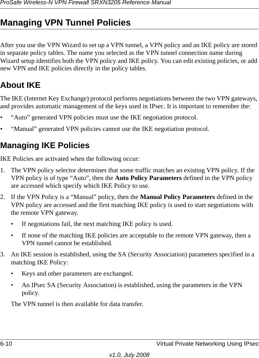 ProSafe Wireless-N VPN Firewall SRXN3205 Reference Manual6-10 Virtual Private Networking Using IPsecv1.0, July 2008Managing VPN Tunnel PoliciesAfter you use the VPN Wizard to set up a VPN tunnel, a VPN policy and an IKE policy are stored in separate policy tables. The name you selected as the VPN tunnel connection name during Wizard setup identifies both the VPN policy and IKE policy. You can edit existing policies, or add new VPN and IKE policies directly in the policy tables. About IKEThe IKE (Internet Key Exchange) protocol performs negotiations between the two VPN gateways, and provides automatic management of the keys used in IPsec. It is important to remember the:• “Auto” generated VPN policies must use the IKE negotiation protocol. • “Manual” generated VPN policies cannot use the IKE negotiation protocol. Managing IKE PoliciesIKE Policies are activated when the following occur:1. The VPN policy selector determines that some traffic matches an existing VPN policy. If the VPN policy is of type “Auto”, then the Auto Policy Parameters defined in the VPN policy are accessed which specify which IKE Policy to use.2. If the VPN Policy is a “Manual” policy, then the Manual Policy Parameters defined in the VPN policy are accessed and the first matching IKE policy is used to start negotiations with the remote VPN gateway. • If negotiations fail, the next matching IKE policy is used. • If none of the matching IKE policies are acceptable to the remote VPN gateway, then a VPN tunnel cannot be established. 3. An IKE session is established, using the SA (Security Association) parameters specified in a matching IKE Policy: • Keys and other parameters are exchanged. • An IPsec SA (Security Association) is established, using the parameters in the VPN policy. The VPN tunnel is then available for data transfer. 