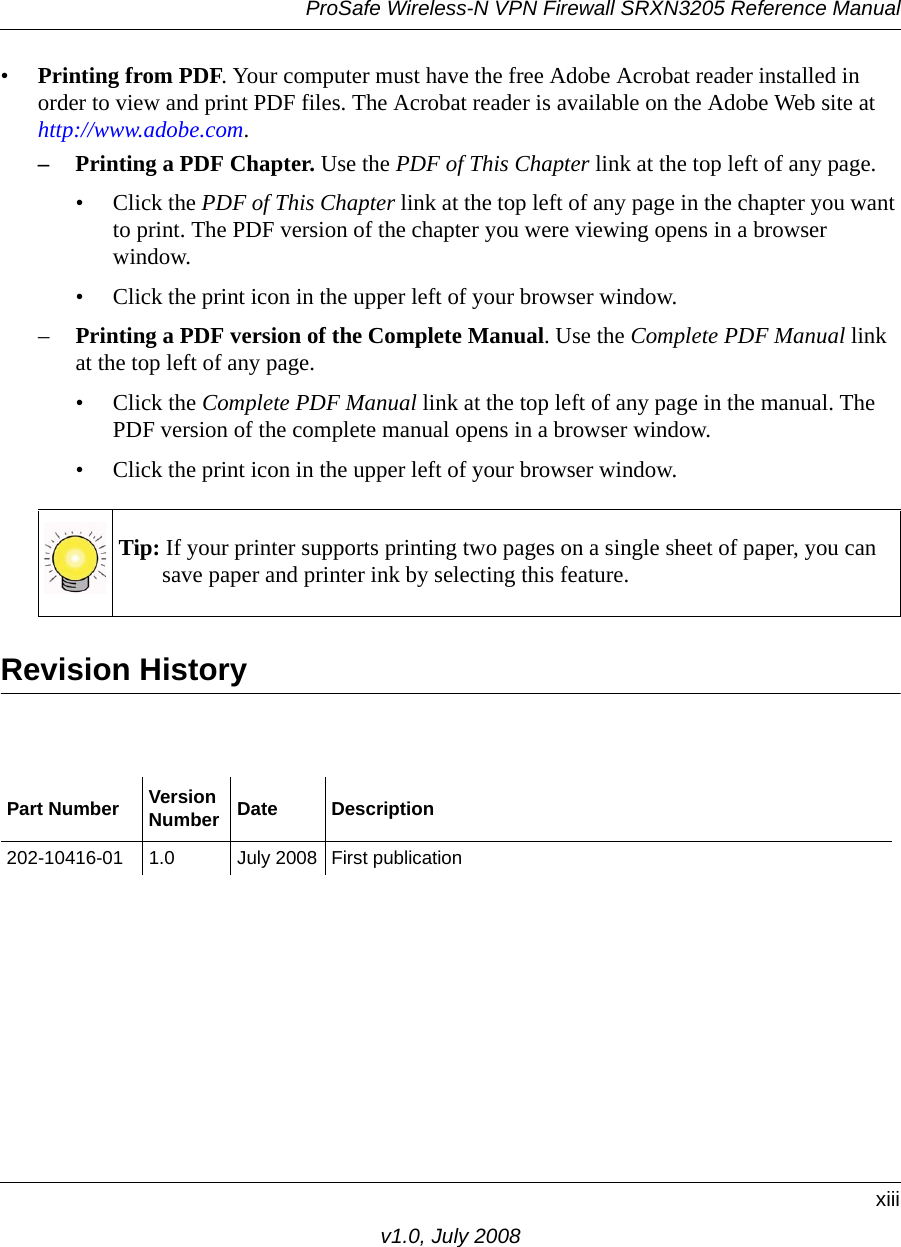 ProSafe Wireless-N VPN Firewall SRXN3205 Reference Manualxiiiv1.0, July 2008•Printing from PDF. Your computer must have the free Adobe Acrobat reader installed in order to view and print PDF files. The Acrobat reader is available on the Adobe Web site at http://www.adobe.com.– Printing a PDF Chapter. Use the PDF of This Chapter link at the top left of any page.• Click the PDF of This Chapter link at the top left of any page in the chapter you want to print. The PDF version of the chapter you were viewing opens in a browser window. • Click the print icon in the upper left of your browser window.–Printing a PDF version of the Complete Manual. Use the Complete PDF Manual link at the top left of any page.• Click the Complete PDF Manual link at the top left of any page in the manual. The PDF version of the complete manual opens in a browser window. • Click the print icon in the upper left of your browser window. Revision HistoryTip: If your printer supports printing two pages on a single sheet of paper, you can save paper and printer ink by selecting this feature.Part Number VersionNumber Date Description202-10416-01 1.0 July 2008 First publication
