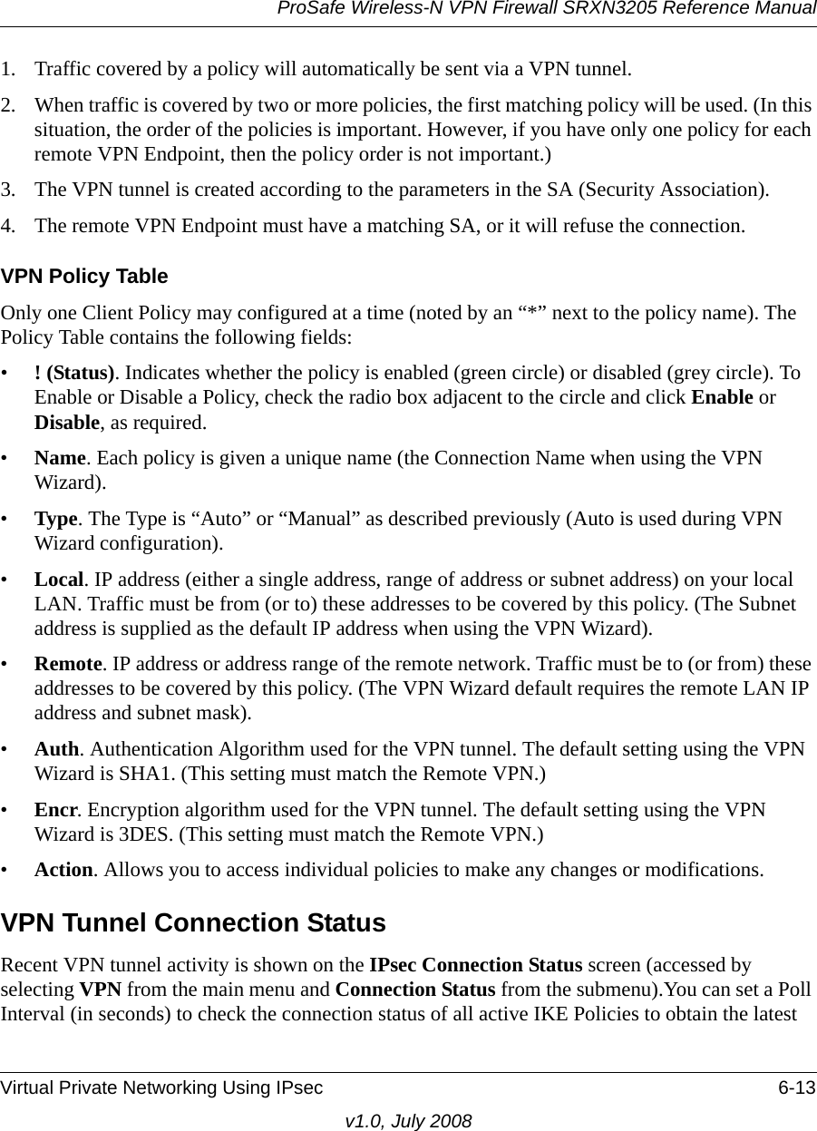 ProSafe Wireless-N VPN Firewall SRXN3205 Reference ManualVirtual Private Networking Using IPsec 6-13v1.0, July 20081. Traffic covered by a policy will automatically be sent via a VPN tunnel. 2. When traffic is covered by two or more policies, the first matching policy will be used. (In this situation, the order of the policies is important. However, if you have only one policy for each remote VPN Endpoint, then the policy order is not important.) 3. The VPN tunnel is created according to the parameters in the SA (Security Association). 4. The remote VPN Endpoint must have a matching SA, or it will refuse the connection. VPN Policy TableOnly one Client Policy may configured at a time (noted by an “*” next to the policy name). The Policy Table contains the following fields: •! (Status). Indicates whether the policy is enabled (green circle) or disabled (grey circle). To Enable or Disable a Policy, check the radio box adjacent to the circle and click Enable or Disable, as required. •Name. Each policy is given a unique name (the Connection Name when using the VPN Wizard). •Type. The Type is “Auto” or “Manual” as described previously (Auto is used during VPN Wizard configuration). •Local. IP address (either a single address, range of address or subnet address) on your local LAN. Traffic must be from (or to) these addresses to be covered by this policy. (The Subnet address is supplied as the default IP address when using the VPN Wizard).•Remote. IP address or address range of the remote network. Traffic must be to (or from) these addresses to be covered by this policy. (The VPN Wizard default requires the remote LAN IP address and subnet mask).•Auth. Authentication Algorithm used for the VPN tunnel. The default setting using the VPN Wizard is SHA1. (This setting must match the Remote VPN.) •Encr. Encryption algorithm used for the VPN tunnel. The default setting using the VPN Wizard is 3DES. (This setting must match the Remote VPN.) •Action. Allows you to access individual policies to make any changes or modifications.VPN Tunnel Connection StatusRecent VPN tunnel activity is shown on the IPsec Connection Status screen (accessed by selecting VPN from the main menu and Connection Status from the submenu).You can set a Poll Interval (in seconds) to check the connection status of all active IKE Policies to obtain the latest 