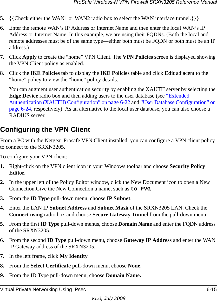 ProSafe Wireless-N VPN Firewall SRXN3205 Reference ManualVirtual Private Networking Using IPsec 6-15v1.0, July 20085. {{Check either the WAN1 or WAN2 radio box to select the WAN interface tunnel.}}}6. Enter the remote WAN’s IP Address or Internet Name and then enter the local WAN’s IP Address or Internet Name. In this example, we are using their FQDNs. (Both the local and remote addresses must be of the same type—either both must be FQDN or both must be an IP address.)7. Click Apply to create the “home” VPN Client. The VPN Policies screen is displayed showing the VPN Client policy as enabled. 8. Click the IKE Policies tab to display the IKE Policies table and click Edit adjacent to the “home” policy to view the “home” policy details.You can augment user authentication security by enabling the XAUTH server by selecting the Edge Device radio box and then adding users to the user database (see “Extended Authentication (XAUTH) Configuration” on page 6-22 and “User Database Configuration” on page 6-24, respectively). As an alternative to the local user database, you can also choose a RADIUS server.Configuring the VPN ClientFrom a PC with the Netgear Prosafe VPN Client installed, you can configure a VPN client policy to connect to the SRXN3205.To configure your VPN client:1. Right-click on the VPN client icon in your Windows toolbar and choose Security Policy Editor.2. In the upper left of the Policy Editor window, click the New Document icon to open a New Connection.Give the New Connection a name, such as to_FVG.3. From the ID Type pull-down menu, choose IP Subnet.4. Enter the LAN IP Subnet Address and Subnet Mask of the SRXN3205 LAN. Check the Connect using radio box and choose Secure Gateway Tunnel from the pull-down menu.5. From the first ID Type pull-down menus, choose Domain Name and enter the FQDN address of the SRXN3205.6. From the second ID Type pull-down menu, choose Gateway IP Address and enter the WAN IP Gateway address of the SRXN3205.7. In the left frame, click My Identity. 8. From the Select Certificate pull-down menu, choose None.9. From the ID Type pull-down menu, choose Domain Name.