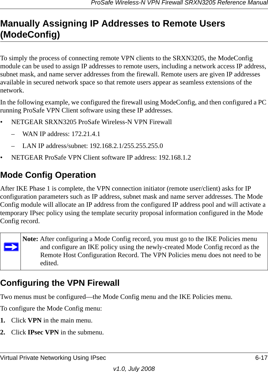 ProSafe Wireless-N VPN Firewall SRXN3205 Reference ManualVirtual Private Networking Using IPsec 6-17v1.0, July 2008Manually Assigning IP Addresses to Remote Users (ModeConfig)To simply the process of connecting remote VPN clients to the SRXN3205, the ModeConfig module can be used to assign IP addresses to remote users, including a network access IP address, subnet mask, and name server addresses from the firewall. Remote users are given IP addresses available in secured network space so that remote users appear as seamless extensions of the network. In the following example, we configured the firewall using ModeConfig, and then configured a PC running ProSafe VPN Client software using these IP addresses.• NETGEAR SRXN3205 ProSafe Wireless-N VPN Firewall– WAN IP address: 172.21.4.1– LAN IP address/subnet: 192.168.2.1/255.255.255.0• NETGEAR ProSafe VPN Client software IP address: 192.168.1.2Mode Config OperationAfter IKE Phase 1 is complete, the VPN connection initiator (remote user/client) asks for IP configuration parameters such as IP address, subnet mask and name server addresses. The Mode Config module will allocate an IP address from the configured IP address pool and will activate a temporary IPsec policy using the template security proposal information configured in the Mode Config record. Configuring the VPN FirewallTwo menus must be configured—the Mode Config menu and the IKE Policies menu. To configure the Mode Config menu:1. Click VPN in the main menu.2. Click IPsec VPN in the submenu. Note: After configuring a Mode Config record, you must go to the IKE Policies menu and configure an IKE policy using the newly-created Mode Config record as the Remote Host Configuration Record. The VPN Policies menu does not need to be edited.