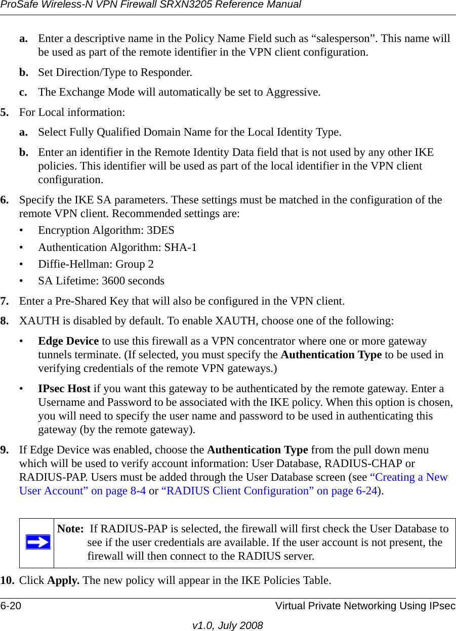 ProSafe Wireless-N VPN Firewall SRXN3205 Reference Manual6-20 Virtual Private Networking Using IPsecv1.0, July 2008a. Enter a descriptive name in the Policy Name Field such as “salesperson”. This name will be used as part of the remote identifier in the VPN client configuration.b. Set Direction/Type to Responder. c. The Exchange Mode will automatically be set to Aggressive.5. For Local information:a. Select Fully Qualified Domain Name for the Local Identity Type.b. Enter an identifier in the Remote Identity Data field that is not used by any other IKE policies. This identifier will be used as part of the local identifier in the VPN client configuration.6. Specify the IKE SA parameters. These settings must be matched in the configuration of the remote VPN client. Recommended settings are:• Encryption Algorithm: 3DES• Authentication Algorithm: SHA-1• Diffie-Hellman: Group 2• SA Lifetime: 3600 seconds7. Enter a Pre-Shared Key that will also be configured in the VPN client.8. XAUTH is disabled by default. To enable XAUTH, choose one of the following:•Edge Device to use this firewall as a VPN concentrator where one or more gateway tunnels terminate. (If selected, you must specify the Authentication Type to be used in verifying credentials of the remote VPN gateways.) •IPsec Host if you want this gateway to be authenticated by the remote gateway. Enter a Username and Password to be associated with the IKE policy. When this option is chosen, you will need to specify the user name and password to be used in authenticating this gateway (by the remote gateway). 9. If Edge Device was enabled, choose the Authentication Type from the pull down menu which will be used to verify account information: User Database, RADIUS-CHAP or RADIUS-PAP. Users must be added through the User Database screen (see “Creating a New User Account” on page 8-4 or “RADIUS Client Configuration” on page 6-24). 10. Click Apply. The new policy will appear in the IKE Policies Table.Note:  If RADIUS-PAP is selected, the firewall will first check the User Database to see if the user credentials are available. If the user account is not present, the firewall will then connect to the RADIUS server.