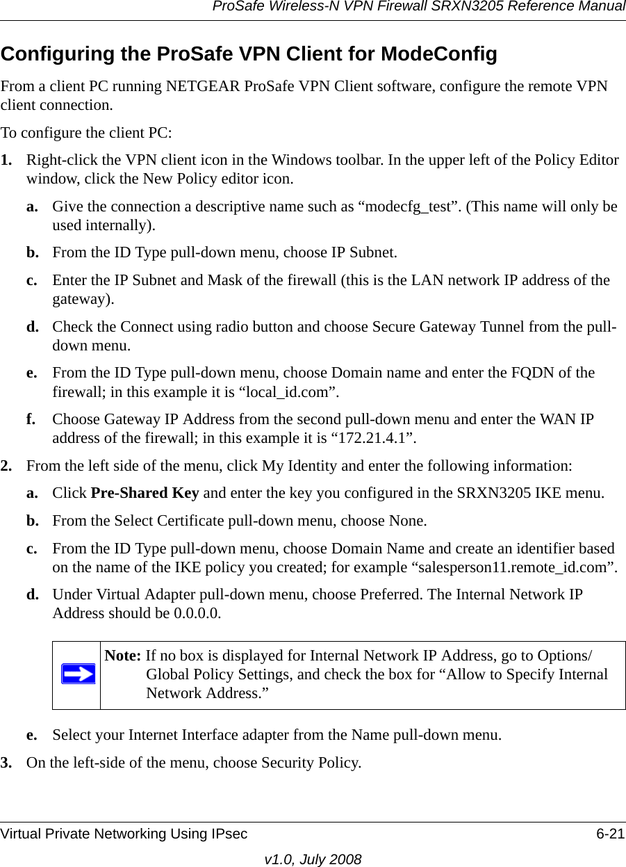ProSafe Wireless-N VPN Firewall SRXN3205 Reference ManualVirtual Private Networking Using IPsec 6-21v1.0, July 2008Configuring the ProSafe VPN Client for ModeConfigFrom a client PC running NETGEAR ProSafe VPN Client software, configure the remote VPN client connection.To configure the client PC:1. Right-click the VPN client icon in the Windows toolbar. In the upper left of the Policy Editor window, click the New Policy editor icon.a. Give the connection a descriptive name such as “modecfg_test”. (This name will only be used internally).b. From the ID Type pull-down menu, choose IP Subnet.c. Enter the IP Subnet and Mask of the firewall (this is the LAN network IP address of the gateway).d. Check the Connect using radio button and choose Secure Gateway Tunnel from the pull-down menu.e. From the ID Type pull-down menu, choose Domain name and enter the FQDN of the firewall; in this example it is “local_id.com”.f. Choose Gateway IP Address from the second pull-down menu and enter the WAN IP address of the firewall; in this example it is “172.21.4.1”.2. From the left side of the menu, click My Identity and enter the following information:a. Click Pre-Shared Key and enter the key you configured in the SRXN3205 IKE menu.b. From the Select Certificate pull-down menu, choose None.c. From the ID Type pull-down menu, choose Domain Name and create an identifier based on the name of the IKE policy you created; for example “salesperson11.remote_id.com”.d. Under Virtual Adapter pull-down menu, choose Preferred. The Internal Network IP Address should be 0.0.0.0.e. Select your Internet Interface adapter from the Name pull-down menu. 3. On the left-side of the menu, choose Security Policy.Note: If no box is displayed for Internal Network IP Address, go to Options/Global Policy Settings, and check the box for “Allow to Specify Internal Network Address.”