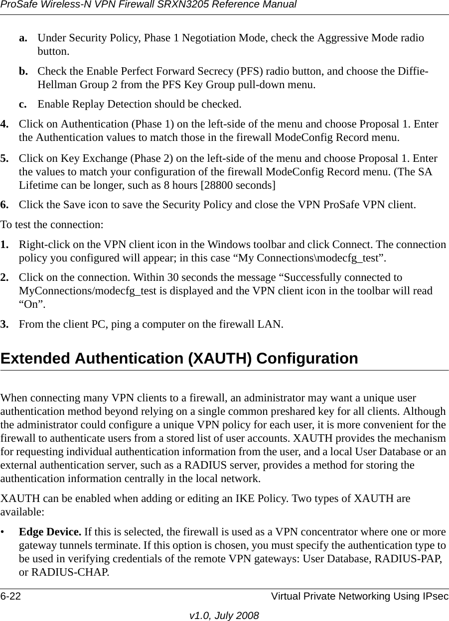 ProSafe Wireless-N VPN Firewall SRXN3205 Reference Manual6-22 Virtual Private Networking Using IPsecv1.0, July 2008a. Under Security Policy, Phase 1 Negotiation Mode, check the Aggressive Mode radio button.b. Check the Enable Perfect Forward Secrecy (PFS) radio button, and choose the Diffie-Hellman Group 2 from the PFS Key Group pull-down menu.c. Enable Replay Detection should be checked.4. Click on Authentication (Phase 1) on the left-side of the menu and choose Proposal 1. Enter the Authentication values to match those in the firewall ModeConfig Record menu.5. Click on Key Exchange (Phase 2) on the left-side of the menu and choose Proposal 1. Enter the values to match your configuration of the firewall ModeConfig Record menu. (The SA Lifetime can be longer, such as 8 hours [28800 seconds]6. Click the Save icon to save the Security Policy and close the VPN ProSafe VPN client.To test the connection:1. Right-click on the VPN client icon in the Windows toolbar and click Connect. The connection policy you configured will appear; in this case “My Connections\modecfg_test”.2. Click on the connection. Within 30 seconds the message “Successfully connected to MyConnections/modecfg_test is displayed and the VPN client icon in the toolbar will read “On”.3. From the client PC, ping a computer on the firewall LAN.Extended Authentication (XAUTH) ConfigurationWhen connecting many VPN clients to a firewall, an administrator may want a unique user authentication method beyond relying on a single common preshared key for all clients. Although the administrator could configure a unique VPN policy for each user, it is more convenient for the firewall to authenticate users from a stored list of user accounts. XAUTH provides the mechanism for requesting individual authentication information from the user, and a local User Database or an external authentication server, such as a RADIUS server, provides a method for storing the authentication information centrally in the local network. XAUTH can be enabled when adding or editing an IKE Policy. Two types of XAUTH are available:•Edge Device. If this is selected, the firewall is used as a VPN concentrator where one or more gateway tunnels terminate. If this option is chosen, you must specify the authentication type to be used in verifying credentials of the remote VPN gateways: User Database, RADIUS-PAP, or RADIUS-CHAP.