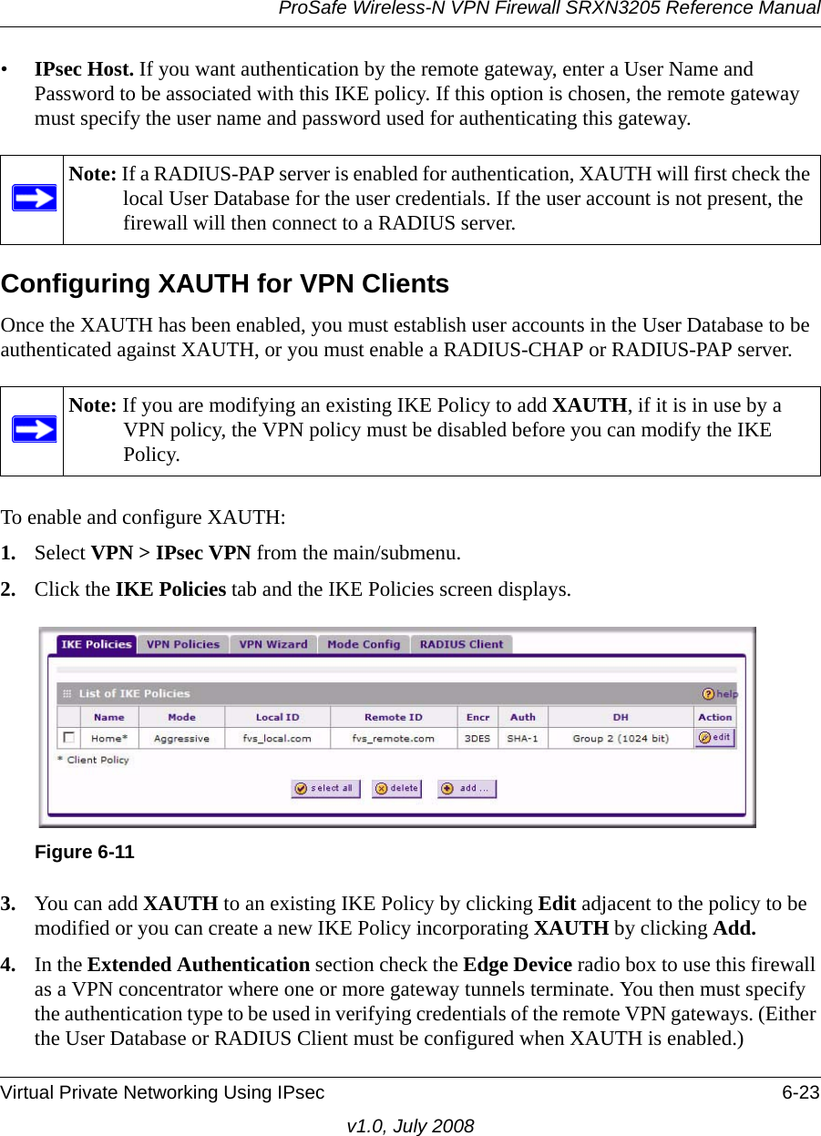 ProSafe Wireless-N VPN Firewall SRXN3205 Reference ManualVirtual Private Networking Using IPsec 6-23v1.0, July 2008•IPsec Host. If you want authentication by the remote gateway, enter a User Name and Password to be associated with this IKE policy. If this option is chosen, the remote gateway must specify the user name and password used for authenticating this gateway.Configuring XAUTH for VPN ClientsOnce the XAUTH has been enabled, you must establish user accounts in the User Database to be authenticated against XAUTH, or you must enable a RADIUS-CHAP or RADIUS-PAP server.To enable and configure XAUTH:1. Select VPN &gt; IPsec VPN from the main/submenu.2. Click the IKE Policies tab and the IKE Policies screen displays. 3. You can add XAUTH to an existing IKE Policy by clicking Edit adjacent to the policy to be modified or you can create a new IKE Policy incorporating XAUTH by clicking Add.4. In the Extended Authentication section check the Edge Device radio box to use this firewall as a VPN concentrator where one or more gateway tunnels terminate. You then must specify the authentication type to be used in verifying credentials of the remote VPN gateways. (Either the User Database or RADIUS Client must be configured when XAUTH is enabled.) Note: If a RADIUS-PAP server is enabled for authentication, XAUTH will first check the local User Database for the user credentials. If the user account is not present, the firewall will then connect to a RADIUS server.Note: If you are modifying an existing IKE Policy to add XAUTH, if it is in use by a VPN policy, the VPN policy must be disabled before you can modify the IKE Policy.Figure 6-11