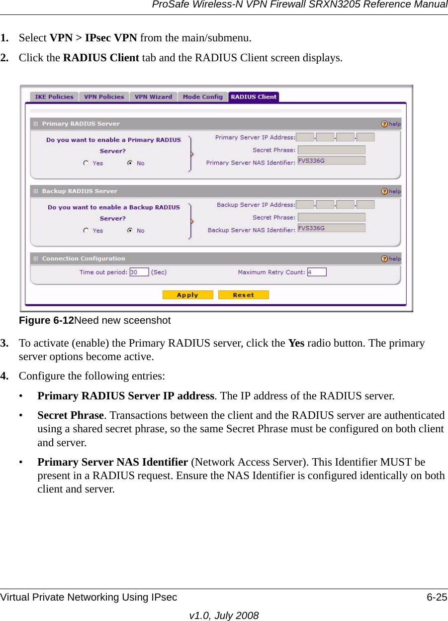 ProSafe Wireless-N VPN Firewall SRXN3205 Reference ManualVirtual Private Networking Using IPsec 6-25v1.0, July 20081. Select VPN &gt; IPsec VPN from the main/submenu.2. Click the RADIUS Client tab and the RADIUS Client screen displays.3. To activate (enable) the Primary RADIUS server, click the Ye s  radio button. The primary server options become active.4. Configure the following entries:•Primary RADIUS Server IP address. The IP address of the RADIUS server.•Secret Phrase. Transactions between the client and the RADIUS server are authenticated using a shared secret phrase, so the same Secret Phrase must be configured on both client and server. •Primary Server NAS Identifier (Network Access Server). This Identifier MUST be present in a RADIUS request. Ensure the NAS Identifier is configured identically on both client and server.Figure 6-12Need new sceenshot