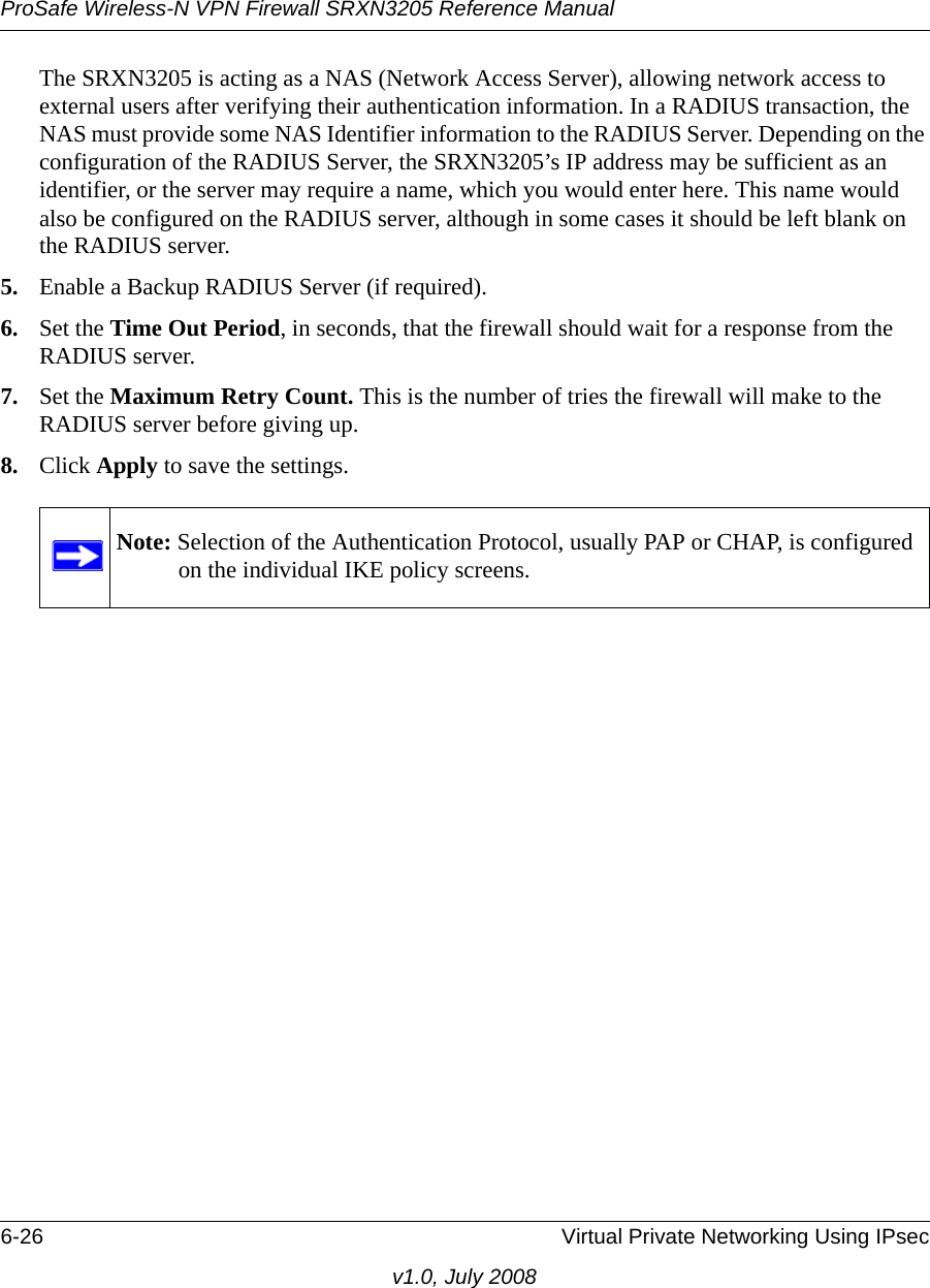ProSafe Wireless-N VPN Firewall SRXN3205 Reference Manual6-26 Virtual Private Networking Using IPsecv1.0, July 2008The SRXN3205 is acting as a NAS (Network Access Server), allowing network access to external users after verifying their authentication information. In a RADIUS transaction, the NAS must provide some NAS Identifier information to the RADIUS Server. Depending on the configuration of the RADIUS Server, the SRXN3205’s IP address may be sufficient as an identifier, or the server may require a name, which you would enter here. This name would also be configured on the RADIUS server, although in some cases it should be left blank on the RADIUS server.5. Enable a Backup RADIUS Server (if required). 6. Set the Time Out Period, in seconds, that the firewall should wait for a response from the RADIUS server. 7. Set the Maximum Retry Count. This is the number of tries the firewall will make to the RADIUS server before giving up. 8. Click Apply to save the settings.Note: Selection of the Authentication Protocol, usually PAP or CHAP, is configured on the individual IKE policy screens.