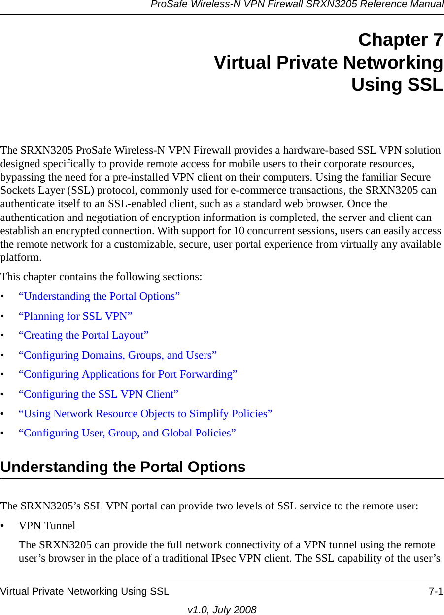 ProSafe Wireless-N VPN Firewall SRXN3205 Reference ManualVirtual Private Networking Using SSL 7-1v1.0, July 2008Chapter 7Virtual Private NetworkingUsing SSLThe SRXN3205 ProSafe Wireless-N VPN Firewall provides a hardware-based SSL VPN solution designed specifically to provide remote access for mobile users to their corporate resources, bypassing the need for a pre-installed VPN client on their computers. Using the familiar Secure Sockets Layer (SSL) protocol, commonly used for e-commerce transactions, the SRXN3205 can authenticate itself to an SSL-enabled client, such as a standard web browser. Once the authentication and negotiation of encryption information is completed, the server and client can establish an encrypted connection. With support for 10 concurrent sessions, users can easily access the remote network for a customizable, secure, user portal experience from virtually any available platform.This chapter contains the following sections:•“Understanding the Portal Options”•“Planning for SSL VPN”•“Creating the Portal Layout”•“Configuring Domains, Groups, and Users”•“Configuring Applications for Port Forwarding”•“Configuring the SSL VPN Client”•“Using Network Resource Objects to Simplify Policies”•“Configuring User, Group, and Global Policies”Understanding the Portal OptionsThe SRXN3205’s SSL VPN portal can provide two levels of SSL service to the remote user:•VPN TunnelThe SRXN3205 can provide the full network connectivity of a VPN tunnel using the remote user’s browser in the place of a traditional IPsec VPN client. The SSL capability of the user’s 