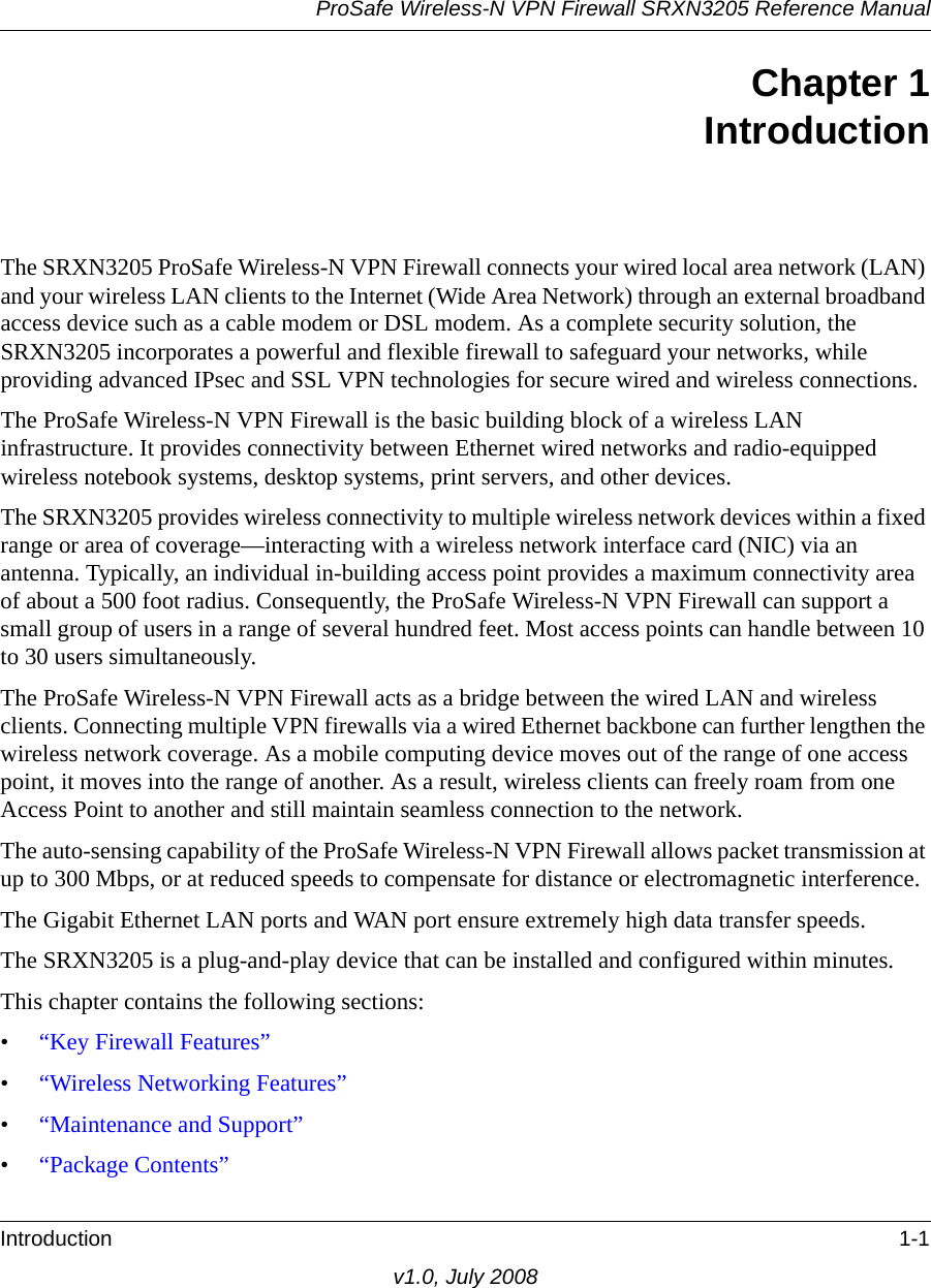 ProSafe Wireless-N VPN Firewall SRXN3205 Reference ManualIntroduction 1-1v1.0, July 2008Chapter 1IntroductionThe SRXN3205 ProSafe Wireless-N VPN Firewall connects your wired local area network (LAN) and your wireless LAN clients to the Internet (Wide Area Network) through an external broadband access device such as a cable modem or DSL modem. As a complete security solution, the SRXN3205 incorporates a powerful and flexible firewall to safeguard your networks, while providing advanced IPsec and SSL VPN technologies for secure wired and wireless connections. The ProSafe Wireless-N VPN Firewall is the basic building block of a wireless LAN infrastructure. It provides connectivity between Ethernet wired networks and radio-equipped wireless notebook systems, desktop systems, print servers, and other devices.The SRXN3205 provides wireless connectivity to multiple wireless network devices within a fixed range or area of coverage—interacting with a wireless network interface card (NIC) via an antenna. Typically, an individual in-building access point provides a maximum connectivity area of about a 500 foot radius. Consequently, the ProSafe Wireless-N VPN Firewall can support a small group of users in a range of several hundred feet. Most access points can handle between 10 to 30 users simultaneously.The ProSafe Wireless-N VPN Firewall acts as a bridge between the wired LAN and wireless clients. Connecting multiple VPN firewalls via a wired Ethernet backbone can further lengthen the wireless network coverage. As a mobile computing device moves out of the range of one access point, it moves into the range of another. As a result, wireless clients can freely roam from one Access Point to another and still maintain seamless connection to the network.The auto-sensing capability of the ProSafe Wireless-N VPN Firewall allows packet transmission at up to 300 Mbps, or at reduced speeds to compensate for distance or electromagnetic interference. The Gigabit Ethernet LAN ports and WAN port ensure extremely high data transfer speeds.The SRXN3205 is a plug-and-play device that can be installed and configured within minutes.This chapter contains the following sections:•“Key Firewall Features”•“Wireless Networking Features”•“Maintenance and Support”•“Package Contents”