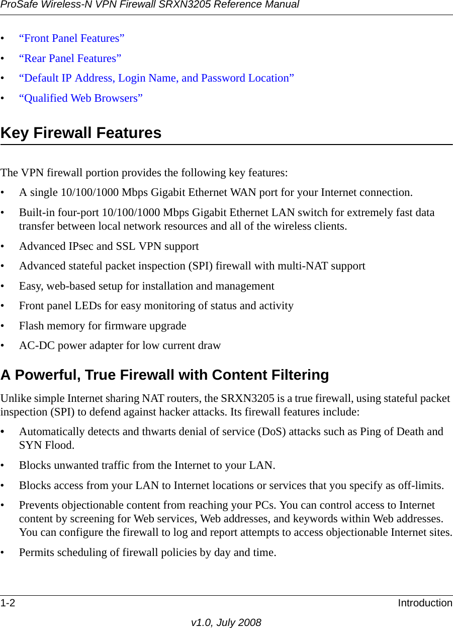 ProSafe Wireless-N VPN Firewall SRXN3205 Reference Manual1-2 Introductionv1.0, July 2008•“Front Panel Features”•“Rear Panel Features”•“Default IP Address, Login Name, and Password Location”•“Qualified Web Browsers”Key Firewall Features The VPN firewall portion provides the following key features:• A single 10/100/1000 Mbps Gigabit Ethernet WAN port for your Internet connection.• Built-in four-port 10/100/1000 Mbps Gigabit Ethernet LAN switch for extremely fast data transfer between local network resources and all of the wireless clients.• Advanced IPsec and SSL VPN support• Advanced stateful packet inspection (SPI) firewall with multi-NAT support• Easy, web-based setup for installation and management• Front panel LEDs for easy monitoring of status and activity• Flash memory for firmware upgrade• AC-DC power adapter for low current drawA Powerful, True Firewall with Content FilteringUnlike simple Internet sharing NAT routers, the SRXN3205 is a true firewall, using stateful packet inspection (SPI) to defend against hacker attacks. Its firewall features include:•Automatically detects and thwarts denial of service (DoS) attacks such as Ping of Death and SYN Flood.• Blocks unwanted traffic from the Internet to your LAN.• Blocks access from your LAN to Internet locations or services that you specify as off-limits.• Prevents objectionable content from reaching your PCs. You can control access to Internet content by screening for Web services, Web addresses, and keywords within Web addresses. You can configure the firewall to log and report attempts to access objectionable Internet sites.• Permits scheduling of firewall policies by day and time.