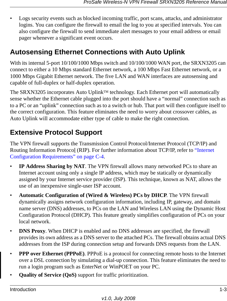 ProSafe Wireless-N VPN Firewall SRXN3205 Reference ManualIntroduction 1-3v1.0, July 2008• Logs security events such as blocked incoming traffic, port scans, attacks, and administrator logins. You can configure the firewall to email the log to you at specified intervals. You can also configure the firewall to send immediate alert messages to your email address or email pager whenever a significant event occurs.Autosensing Ethernet Connections with Auto UplinkWith its internal 5-port 10/100/1000 Mbps switch and 10/100/1000 WAN port, the SRXN3205 can connect to either a 10 Mbps standard Ethernet network, a 100 Mbps Fast Ethernet network, or a 1000 Mbps Gigabit Ethernet network. The five LAN and WAN interfaces are autosensing and capable of full-duplex or half-duplex operation. The SRXN3205 incorporates Auto UplinkTM technology. Each Ethernet port will automatically sense whether the Ethernet cable plugged into the port should have a “normal” connection such as to a PC or an “uplink” connection such as to a switch or hub. That port will then configure itself to the correct configuration. This feature eliminates the need to worry about crossover cables, as Auto Uplink will accommodate either type of cable to make the right connection.Extensive Protocol SupportThe VPN firewall supports the Transmission Control Protocol/Internet Protocol (TCP/IP) and Routing Information Protocol (RIP). For further information about TCP/IP, refer to “Internet Configuration Requirements” on page C-4.•IP Address Sharing by NAT. The VPN firewall allows many networked PCs to share an Internet account using only a single IP address, which may be statically or dynamically assigned by your Internet service provider (ISP). This technique, known as NAT, allows the use of an inexpensive single-user ISP account.•Automatic Configuration of (Wired &amp; Wireless) PCs by DHCP. The VPN firewall dynamically assigns network configuration information, including IP, gateway, and domain name server (DNS) addresses, to PCs on the LAN and Wireless LAN using the Dynamic Host Configuration Protocol (DHCP). This feature greatly simplifies configuration of PCs on your local network.•DNS Proxy. When DHCP is enabled and no DNS addresses are specified, the firewall provides its own address as a DNS server to the attached PCs. The firewall obtains actual DNS addresses from the ISP during connection setup and forwards DNS requests from the LAN.•PPP over Ethernet (PPPoE). PPPoE is a protocol for connecting remote hosts to the Internet over a DSL connection by simulating a dial-up connection. This feature eliminates the need to run a login program such as EnterNet or WinPOET on your PC.•Quality of Service (QoS) support for traffic prioritization.