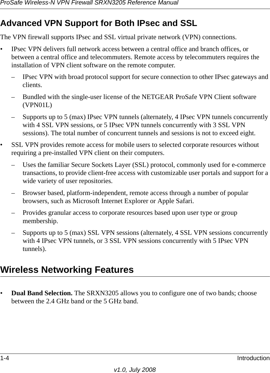 ProSafe Wireless-N VPN Firewall SRXN3205 Reference Manual1-4 Introductionv1.0, July 2008Advanced VPN Support for Both IPsec and SSLThe VPN firewall supports IPsec and SSL virtual private network (VPN) connections. • IPsec VPN delivers full network access between a central office and branch offices, or between a central office and telecommuters. Remote access by telecommuters requires the installation of VPN client software on the remote computer.– IPsec VPN with broad protocol support for secure connection to other IPsec gateways and clients.– Bundled with the single-user license of the NETGEAR ProSafe VPN Client software (VPN01L)– Supports up to 5 (max) IPsec VPN tunnels (alternately, 4 IPsec VPN tunnels concurrently with 4 SSL VPN sessions, or 5 IPsec VPN tunnels concurrently with 3 SSL VPN sessions). The total number of concurrent tunnels and sessions is not to exceed eight.• SSL VPN provides remote access for mobile users to selected corporate resources without requiring a pre-installed VPN client on their computers. – Uses the familiar Secure Sockets Layer (SSL) protocol, commonly used for e-commerce transactions, to provide client-free access with customizable user portals and support for a wide variety of user repositories.– Browser based, platform-independent, remote access through a number of popular browsers, such as Microsoft Internet Explorer or Apple Safari.– Provides granular access to corporate resources based upon user type or group membership.– Supports up to 5 (max) SSL VPN sessions (alternately, 4 SSL VPN sessions concurrently with 4 IPsec VPN tunnels, or 3 SSL VPN sessions concurrently with 5 IPsec VPN tunnels).Wireless Networking Features •Dual Band Selection. The SRXN3205 allows you to configure one of two bands; choose between the 2.4 GHz band or the 5 GHz band.