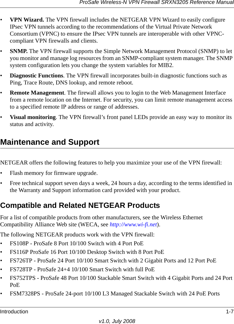 ProSafe Wireless-N VPN Firewall SRXN3205 Reference ManualIntroduction 1-7v1.0, July 2008•VPN Wizard. The VPN firewall includes the NETGEAR VPN Wizard to easily configure IPsec VPN tunnels according to the recommendations of the Virtual Private Network Consortium (VPNC) to ensure the IPsec VPN tunnels are interoperable with other VPNC-compliant VPN firewalls and clients.•SNMP. The VPN firewall supports the Simple Network Management Protocol (SNMP) to let you monitor and manage log resources from an SNMP-compliant system manager. The SNMP system configuration lets you change the system variables for MIB2.•Diagnostic Functions. The VPN firewall incorporates built-in diagnostic functions such as Ping, Trace Route, DNS lookup, and remote reboot.•Remote Management. The firewall allows you to login to the Web Management Interface from a remote location on the Internet. For security, you can limit remote management access to a specified remote IP address or range of addresses.•Visual monitoring. The VPN firewall’s front panel LEDs provide an easy way to monitor its status and activity.Maintenance and SupportNETGEAR offers the following features to help you maximize your use of the VPN firewall:• Flash memory for firmware upgrade.• Free technical support seven days a week, 24 hours a day, according to the terms identified in the Warranty and Support information card provided with your product.Compatible and Related NETGEAR ProductsFor a list of compatible products from other manufacturers, see the Wireless Ethernet Compatibility Alliance Web site (WECA, see http://www.wi-fi.net). The following NETGEAR products work with the VPN firewall:• FS108P - ProSafe 8 Port 10/100 Switch with 4 Port PoE• FS116P ProSafe 16 Port 10/100 Desktop Switch with 8 Port PoE• FS726TP - ProSafe 24 Port 10/100 Smart Switch with 2 Gigabit Ports and 12 Port PoE• FS728TP - ProSafe 24+4 10/100 Smart Switch with full PoE• FS752TPS - ProSafe 48 Port 10/100 Stackable Smart Switch with 4 Gigabit Ports and 24 Port PoE• FSM7328PS - ProSafe 24-port 10/100 L3 Managed Stackable Switch with 24 PoE Ports