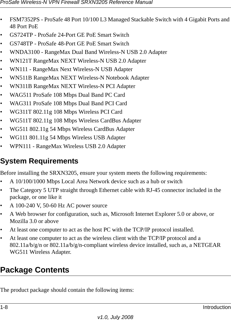 ProSafe Wireless-N VPN Firewall SRXN3205 Reference Manual1-8 Introductionv1.0, July 2008• FSM7352PS - ProSafe 48 Port 10/100 L3 Managed Stackable Switch with 4 Gigabit Ports and 48 Port PoE• GS724TP - ProSafe 24-Port GE PoE Smart Switch• GS748TP - ProSafe 48-Port GE PoE Smart Switch• WNDA3100 - RangeMax Dual Band Wireless-N USB 2.0 Adapter• WN121T RangeMax NEXT Wireless-N USB 2.0 Adapter• WN111 - RangeMax Next Wireless-N USB Adapter• WN511B RangeMax NEXT Wireless-N Notebook Adapter • WN311B RangeMax NEXT Wireless-N PCI Adapter• WAG511 ProSafe 108 Mbps Dual Band PC Card• WAG311 ProSafe 108 Mbps Dual Band PCI Card• WG311T 802.11g 108 Mbps Wireless PCI Card• WG511T 802.11g 108 Mbps Wireless CardBus Adapter• WG511 802.11g 54 Mbps Wireless CardBus Adapter• WG111 801.11g 54 Mbps Wireless USB Adapter• WPN111 - RangeMax Wireless USB 2.0 AdapterSystem RequirementsBefore installing the SRXN3205, ensure your system meets the following requirements:• A 10/100/1000 Mbps Local Area Network device such as a hub or switch• The Category 5 UTP straight through Ethernet cable with RJ-45 connector included in the package, or one like it• A 100-240 V, 50-60 Hz AC power source• A Web browser for configuration, such as, Microsoft Internet Explorer 5.0 or above, or Mozilla 3.0 or above• At least one computer to act as the host PC with the TCP/IP protocol installed.• At least one computer to act as the wireless client with the TCP/IP protocol and a 802.11a/b/g/n or 802.11a/b/g/n-compliant wireless device installed, such as, a NETGEAR WG511 Wireless Adapter.Package ContentsThe product package should contain the following items: