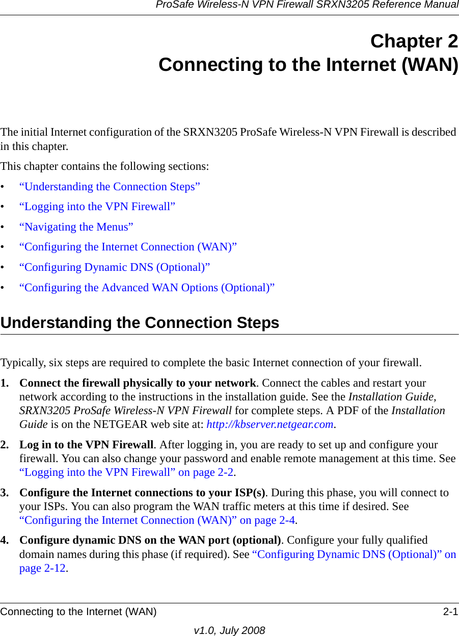 ProSafe Wireless-N VPN Firewall SRXN3205 Reference ManualConnecting to the Internet (WAN) 2-1v1.0, July 2008Chapter 2Connecting to the Internet (WAN)The initial Internet configuration of the SRXN3205 ProSafe Wireless-N VPN Firewall is described in this chapter.This chapter contains the following sections:•“Understanding the Connection Steps”•“Logging into the VPN Firewall”•“Navigating the Menus”•“Configuring the Internet Connection (WAN)”•“Configuring Dynamic DNS (Optional)”•“Configuring the Advanced WAN Options (Optional)”Understanding the Connection StepsTypically, six steps are required to complete the basic Internet connection of your firewall.1. Connect the firewall physically to your network. Connect the cables and restart your network according to the instructions in the installation guide. See the Installation Guide, SRXN3205 ProSafe Wireless-N VPN Firewall for complete steps. A PDF of the Installation Guide is on the NETGEAR web site at: http://kbserver.netgear.com.2. Log in to the VPN Firewall. After logging in, you are ready to set up and configure your firewall. You can also change your password and enable remote management at this time. See “Logging into the VPN Firewall” on page 2-2.3. Configure the Internet connections to your ISP(s). During this phase, you will connect to your ISPs. You can also program the WAN traffic meters at this time if desired. See “Configuring the Internet Connection (WAN)” on page 2-4.4. Configure dynamic DNS on the WAN port (optional). Configure your fully qualified domain names during this phase (if required). See “Configuring Dynamic DNS (Optional)” on page 2-12.