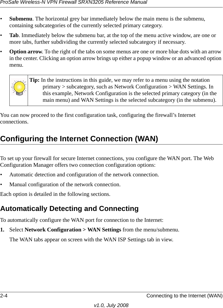 ProSafe Wireless-N VPN Firewall SRXN3205 Reference Manual2-4 Connecting to the Internet (WAN)v1.0, July 2008•Submenu. The horizontal grey bar immediately below the main menu is the submenu, containing subcategories of the currently selected primary category.•Tab. Immediately below the submenu bar, at the top of the menu active window, are one or more tabs, further subdividing the currently selected subcategory if necessary.•Option arrow. To the right of the tabs on some menus are one or more blue dots with an arrow in the center. Clicking an option arrow brings up either a popup window or an advanced option menu.You can now proceed to the first configuration task, configuring the firewall’s Internet connections.Configuring the Internet Connection (WAN)To set up your firewall for secure Internet connections, you configure the WAN port. The Web Configuration Manager offers two connection configuration options:• Automatic detection and configuration of the network connection. • Manual configuration of the network connection. Each option is detailed in the following sections.Automatically Detecting and ConnectingTo automatically configure the WAN port for connection to the Internet:1. Select Network Configuration &gt; WAN Settings from the menu/submenu. The WAN tabs appear on screen with the WAN ISP Settings tab in view.Tip: In the instructions in this guide, we may refer to a menu using the notation primary &gt; subcategory, such as Network Configuration &gt; WAN Settings. In this example, Network Configuration is the selected primary category (in the main menu) and WAN Settings is the selected subcategory (in the submenu).