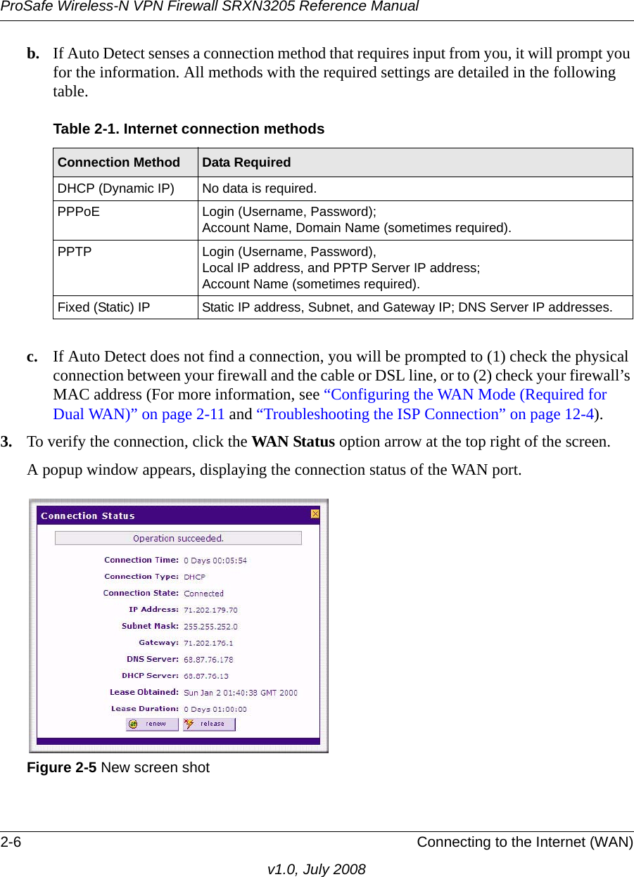 ProSafe Wireless-N VPN Firewall SRXN3205 Reference Manual2-6 Connecting to the Internet (WAN)v1.0, July 2008b. If Auto Detect senses a connection method that requires input from you, it will prompt you for the information. All methods with the required settings are detailed in the following table.c. If Auto Detect does not find a connection, you will be prompted to (1) check the physical connection between your firewall and the cable or DSL line, or to (2) check your firewall’s MAC address (For more information, see “Configuring the WAN Mode (Required for Dual WAN)” on page 2-11 and “Troubleshooting the ISP Connection” on page 12-4). 3. To verify the connection, click the WAN Status option arrow at the top right of the screen.A popup window appears, displaying the connection status of the WAN port.Table 2-1. Internet connection methodsConnection Method Data Required DHCP (Dynamic IP) No data is required. PPPoE Login (Username, Password); Account Name, Domain Name (sometimes required).PPTP Login (Username, Password), Local IP address, and PPTP Server IP address;Account Name (sometimes required).Fixed (Static) IP  Static IP address, Subnet, and Gateway IP; DNS Server IP addresses.Figure 2-5 New screen shot 