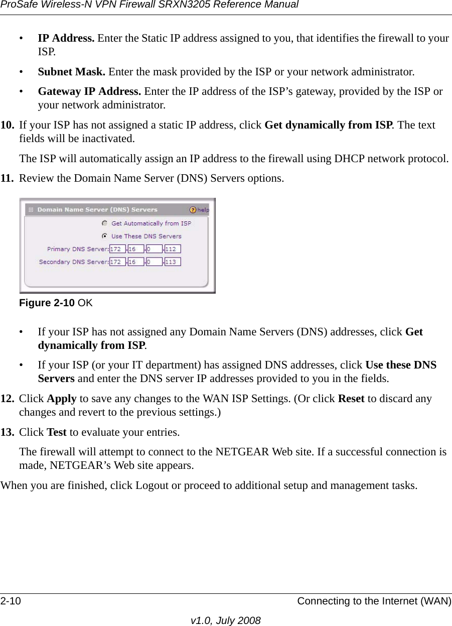 ProSafe Wireless-N VPN Firewall SRXN3205 Reference Manual2-10 Connecting to the Internet (WAN)v1.0, July 2008•IP Address. Enter the Static IP address assigned to you, that identifies the firewall to your ISP. •Subnet Mask. Enter the mask provided by the ISP or your network administrator. •Gateway IP Address. Enter the IP address of the ISP’s gateway, provided by the ISP or your network administrator. 10. If your ISP has not assigned a static IP address, click Get dynamically from ISP. The text fields will be inactivated.The ISP will automatically assign an IP address to the firewall using DHCP network protocol. 11. Review the Domain Name Server (DNS) Servers options. • If your ISP has not assigned any Domain Name Servers (DNS) addresses, click Get dynamically from ISP. • If your ISP (or your IT department) has assigned DNS addresses, click Use these DNS Servers and enter the DNS server IP addresses provided to you in the fields. 12. Click Apply to save any changes to the WAN ISP Settings. (Or click Reset to discard any changes and revert to the previous settings.)13. Click Test to evaluate your entries. The firewall will attempt to connect to the NETGEAR Web site. If a successful connection is made, NETGEAR’s Web site appears. When you are finished, click Logout or proceed to additional setup and management tasks. Figure 2-10 OK