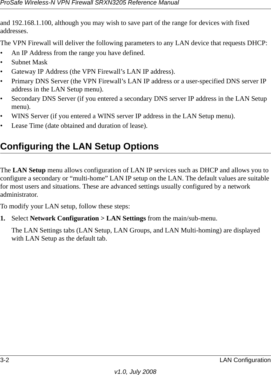 ProSafe Wireless-N VPN Firewall SRXN3205 Reference Manual3-2 LAN Configurationv1.0, July 2008and 192.168.1.100, although you may wish to save part of the range for devices with fixed addresses.The VPN Firewall will deliver the following parameters to any LAN device that requests DHCP:• An IP Address from the range you have defined.• Subnet Mask• Gateway IP Address (the VPN Firewall’s LAN IP address).• Primary DNS Server (the VPN Firewall’s LAN IP address or a user-specified DNS server IP address in the LAN Setup menu).• Secondary DNS Server (if you entered a secondary DNS server IP address in the LAN Setup menu).• WINS Server (if you entered a WINS server IP address in the LAN Setup menu).• Lease Time (date obtained and duration of lease).Configuring the LAN Setup OptionsThe LAN Setup menu allows configuration of LAN IP services such as DHCP and allows you to configure a secondary or “multi-home” LAN IP setup on the LAN. The default values are suitable for most users and situations. These are advanced settings usually configured by a network administrator. To modify your LAN setup, follow these steps:1. Select Network Configuration &gt; LAN Settings from the main/sub-menu. The LAN Settings tabs (LAN Setup, LAN Groups, and LAN Multi-homing) are displayed with LAN Setup as the default tab.