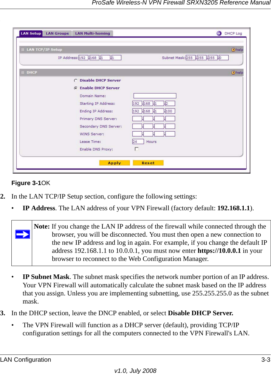 ProSafe Wireless-N VPN Firewall SRXN3205 Reference ManualLAN Configuration 3-3v1.0, July 2008.2. In the LAN TCP/IP Setup section, configure the following settings:•IP Address. The LAN address of your VPN Firewall (factory default: 192.168.1.1). •IP Subnet Mask. The subnet mask specifies the network number portion of an IP address. Your VPN Firewall will automatically calculate the subnet mask based on the IP address that you assign. Unless you are implementing subnetting, use 255.255.255.0 as the subnet mask. 3. In the DHCP section, leave the DNCP enabled, or select Disable DHCP Server. • The VPN Firewall will function as a DHCP server (default), providing TCP/IP configuration settings for all the computers connected to the VPN Firewall&apos;s LAN. Figure 3-1OKNote: If you change the LAN IP address of the firewall while connected through the browser, you will be disconnected. You must then open a new connection to the new IP address and log in again. For example, if you change the default IP address 192.168.1.1 to 10.0.0.1, you must now enter https://10.0.0.1 in your browser to reconnect to the Web Configuration Manager.