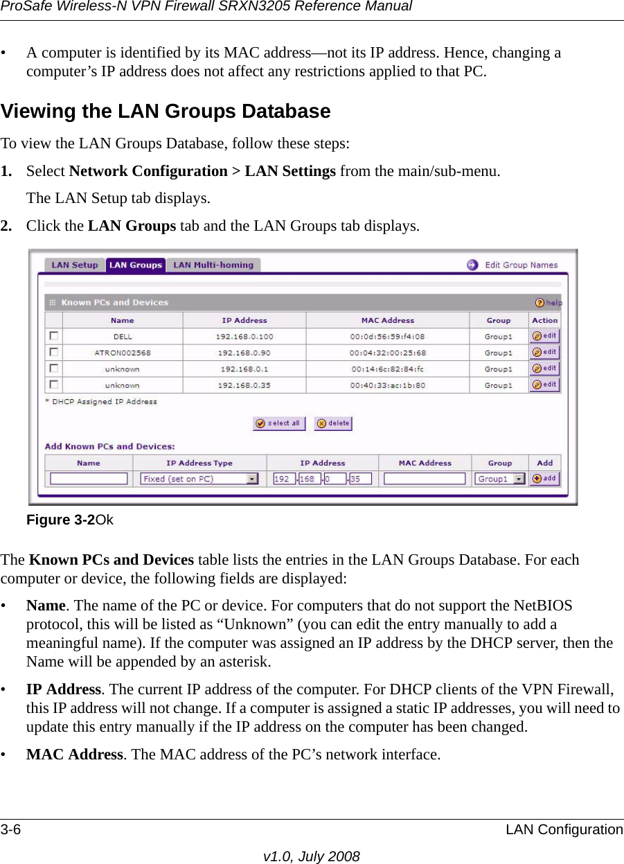 ProSafe Wireless-N VPN Firewall SRXN3205 Reference Manual3-6 LAN Configurationv1.0, July 2008• A computer is identified by its MAC address—not its IP address. Hence, changing a computer’s IP address does not affect any restrictions applied to that PC. Viewing the LAN Groups DatabaseTo view the LAN Groups Database, follow these steps:1. Select Network Configuration &gt; LAN Settings from the main/sub-menu. The LAN Setup tab displays.2. Click the LAN Groups tab and the LAN Groups tab displays.The Known PCs and Devices table lists the entries in the LAN Groups Database. For each computer or device, the following fields are displayed: •Name. The name of the PC or device. For computers that do not support the NetBIOS protocol, this will be listed as “Unknown” (you can edit the entry manually to add a meaningful name). If the computer was assigned an IP address by the DHCP server, then the Name will be appended by an asterisk. •IP Address. The current IP address of the computer. For DHCP clients of the VPN Firewall, this IP address will not change. If a computer is assigned a static IP addresses, you will need to update this entry manually if the IP address on the computer has been changed. •MAC Address. The MAC address of the PC’s network interface. Figure 3-2Ok