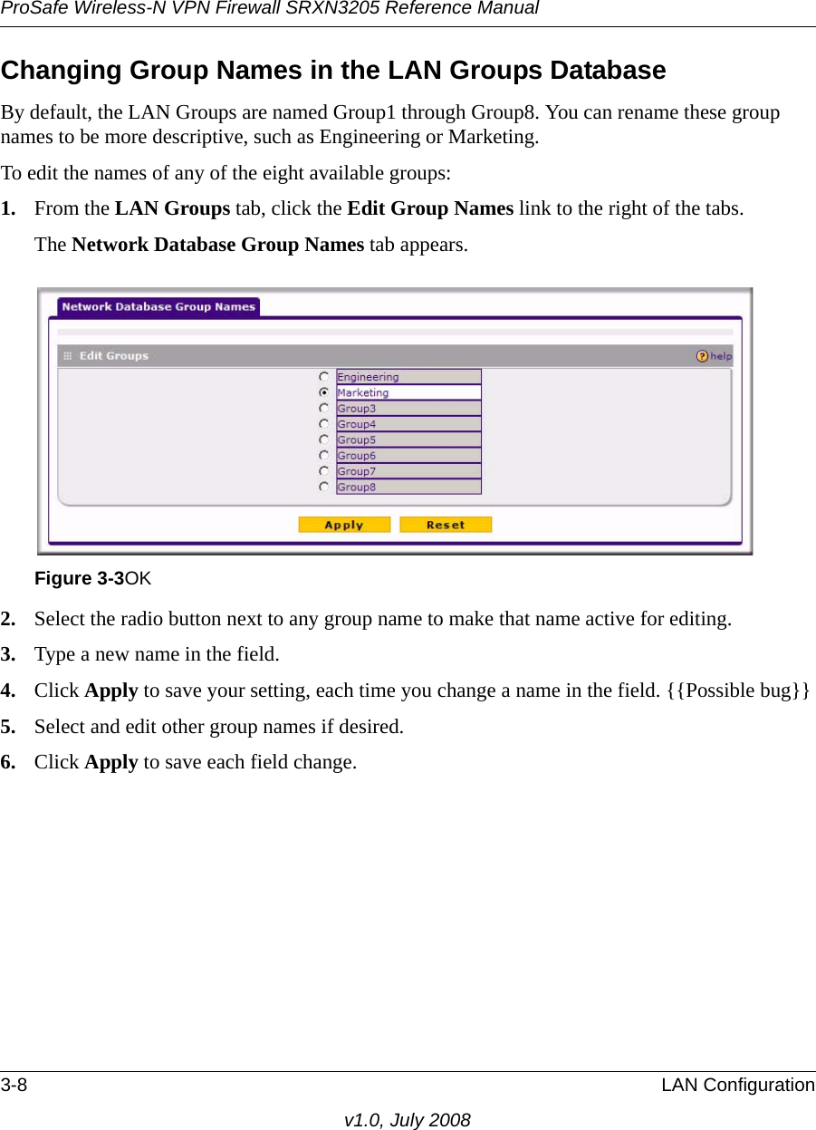 ProSafe Wireless-N VPN Firewall SRXN3205 Reference Manual3-8 LAN Configurationv1.0, July 2008Changing Group Names in the LAN Groups DatabaseBy default, the LAN Groups are named Group1 through Group8. You can rename these group names to be more descriptive, such as Engineering or Marketing.To edit the names of any of the eight available groups: 1. From the LAN Groups tab, click the Edit Group Names link to the right of the tabs. The Network Database Group Names tab appears.2. Select the radio button next to any group name to make that name active for editing.3. Type a new name in the field. 4. Click Apply to save your setting, each time you change a name in the field. {{Possible bug}}5. Select and edit other group names if desired.6. Click Apply to save each field change.Figure 3-3OK