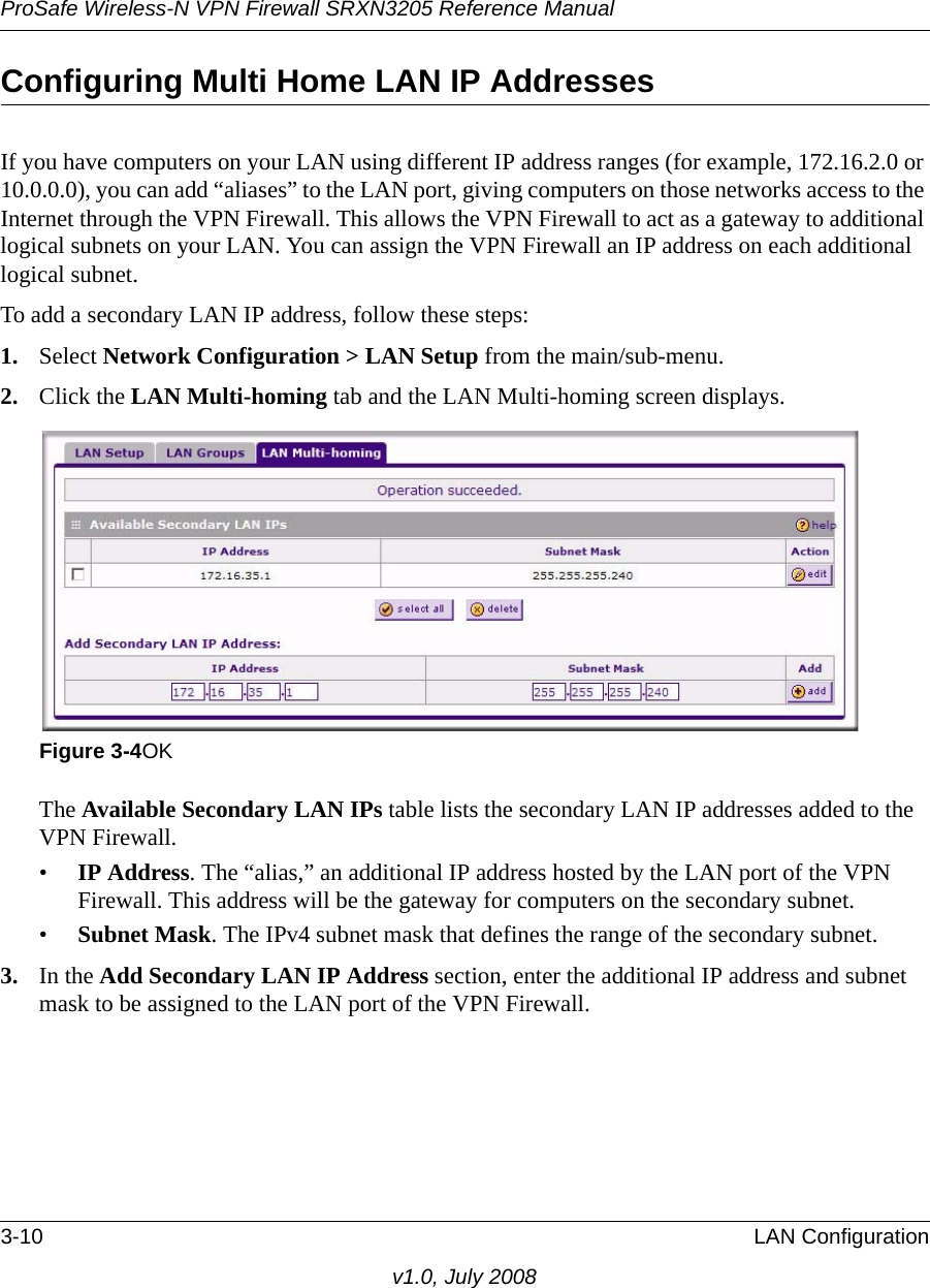 ProSafe Wireless-N VPN Firewall SRXN3205 Reference Manual3-10 LAN Configurationv1.0, July 2008Configuring Multi Home LAN IP AddressesIf you have computers on your LAN using different IP address ranges (for example, 172.16.2.0 or 10.0.0.0), you can add “aliases” to the LAN port, giving computers on those networks access to the Internet through the VPN Firewall. This allows the VPN Firewall to act as a gateway to additional logical subnets on your LAN. You can assign the VPN Firewall an IP address on each additional logical subnet.To add a secondary LAN IP address, follow these steps:1. Select Network Configuration &gt; LAN Setup from the main/sub-menu.2. Click the LAN Multi-homing tab and the LAN Multi-homing screen displays.The Available Secondary LAN IPs table lists the secondary LAN IP addresses added to the VPN Firewall.•IP Address. The “alias,” an additional IP address hosted by the LAN port of the VPN Firewall. This address will be the gateway for computers on the secondary subnet. •Subnet Mask. The IPv4 subnet mask that defines the range of the secondary subnet.3. In the Add Secondary LAN IP Address section, enter the additional IP address and subnet mask to be assigned to the LAN port of the VPN Firewall.Figure 3-4OK