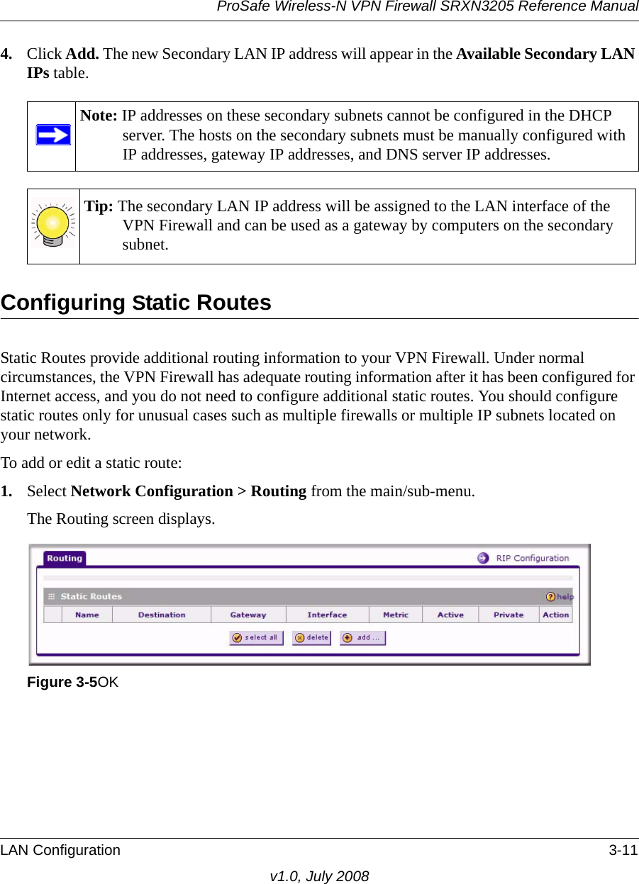 ProSafe Wireless-N VPN Firewall SRXN3205 Reference ManualLAN Configuration 3-11v1.0, July 20084. Click Add. The new Secondary LAN IP address will appear in the Available Secondary LAN IPs table. Configuring Static RoutesStatic Routes provide additional routing information to your VPN Firewall. Under normal circumstances, the VPN Firewall has adequate routing information after it has been configured for Internet access, and you do not need to configure additional static routes. You should configure static routes only for unusual cases such as multiple firewalls or multiple IP subnets located on your network.To add or edit a static route:1. Select Network Configuration &gt; Routing from the main/sub-menu. The Routing screen displays. Note: IP addresses on these secondary subnets cannot be configured in the DHCP server. The hosts on the secondary subnets must be manually configured with IP addresses, gateway IP addresses, and DNS server IP addresses.Tip: The secondary LAN IP address will be assigned to the LAN interface of the VPN Firewall and can be used as a gateway by computers on the secondary subnet.Figure 3-5OK