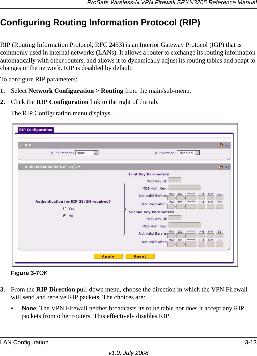 ProSafe Wireless-N VPN Firewall SRXN3205 Reference ManualLAN Configuration 3-13v1.0, July 2008Configuring Routing Information Protocol (RIP)RIP (Routing Information Protocol, RFC 2453) is an Interior Gateway Protocol (IGP) that is commonly used in internal networks (LANs). It allows a router to exchange its routing information automatically with other routers, and allows it to dynamically adjust its routing tables and adapt to changes in the network. RIP is disabled by default.To configure RIP parameters:1. Select Network Configuration &gt; Routing from the main/sub-menu.2. Click the RIP Configuration link to the right of the tab. The RIP Configuration menu displays.3. From the RIP Direction pull-down menu, choose the direction in which the VPN Firewall will send and receive RIP packets. The choices are:•None. The VPN Firewall neither broadcasts its route table nor does it accept any RIP packets from other routers. This effectively disables RIP.Figure 3-7OK