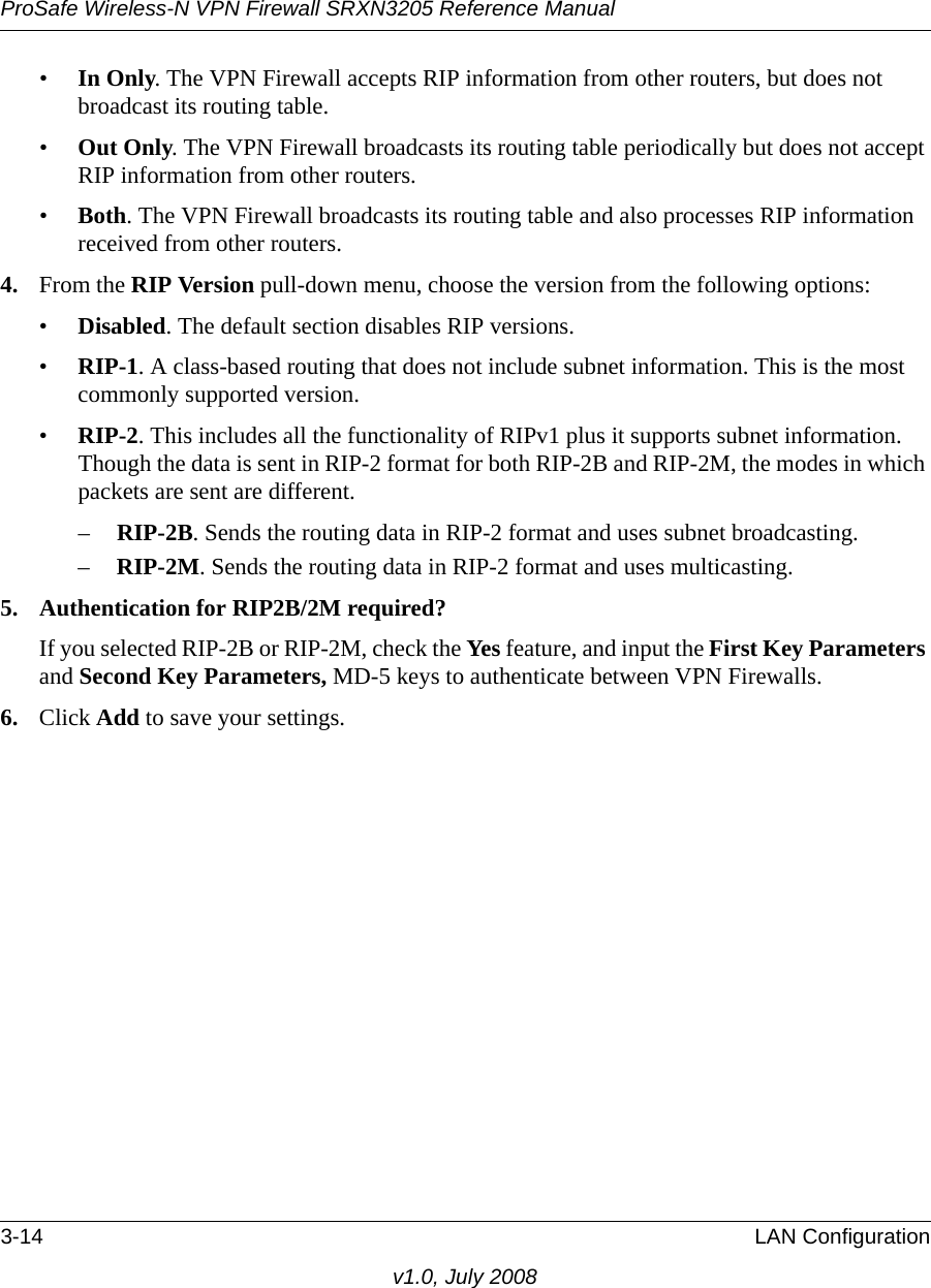 ProSafe Wireless-N VPN Firewall SRXN3205 Reference Manual3-14 LAN Configurationv1.0, July 2008•In Only. The VPN Firewall accepts RIP information from other routers, but does not broadcast its routing table.•Out Only. The VPN Firewall broadcasts its routing table periodically but does not accept RIP information from other routers. •Both. The VPN Firewall broadcasts its routing table and also processes RIP information received from other routers. 4. From the RIP Version pull-down menu, choose the version from the following options:•Disabled. The default section disables RIP versions.•RIP-1. A class-based routing that does not include subnet information. This is the most commonly supported version. •RIP-2. This includes all the functionality of RIPv1 plus it supports subnet information. Though the data is sent in RIP-2 format for both RIP-2B and RIP-2M, the modes in which packets are sent are different. –RIP-2B. Sends the routing data in RIP-2 format and uses subnet broadcasting. –RIP-2M. Sends the routing data in RIP-2 format and uses multicasting. 5. Authentication for RIP2B/2M required? If you selected RIP-2B or RIP-2M, check the Yes feature, and input the First Key Parameters and Second Key Parameters, MD-5 keys to authenticate between VPN Firewalls.6. Click Add to save your settings.